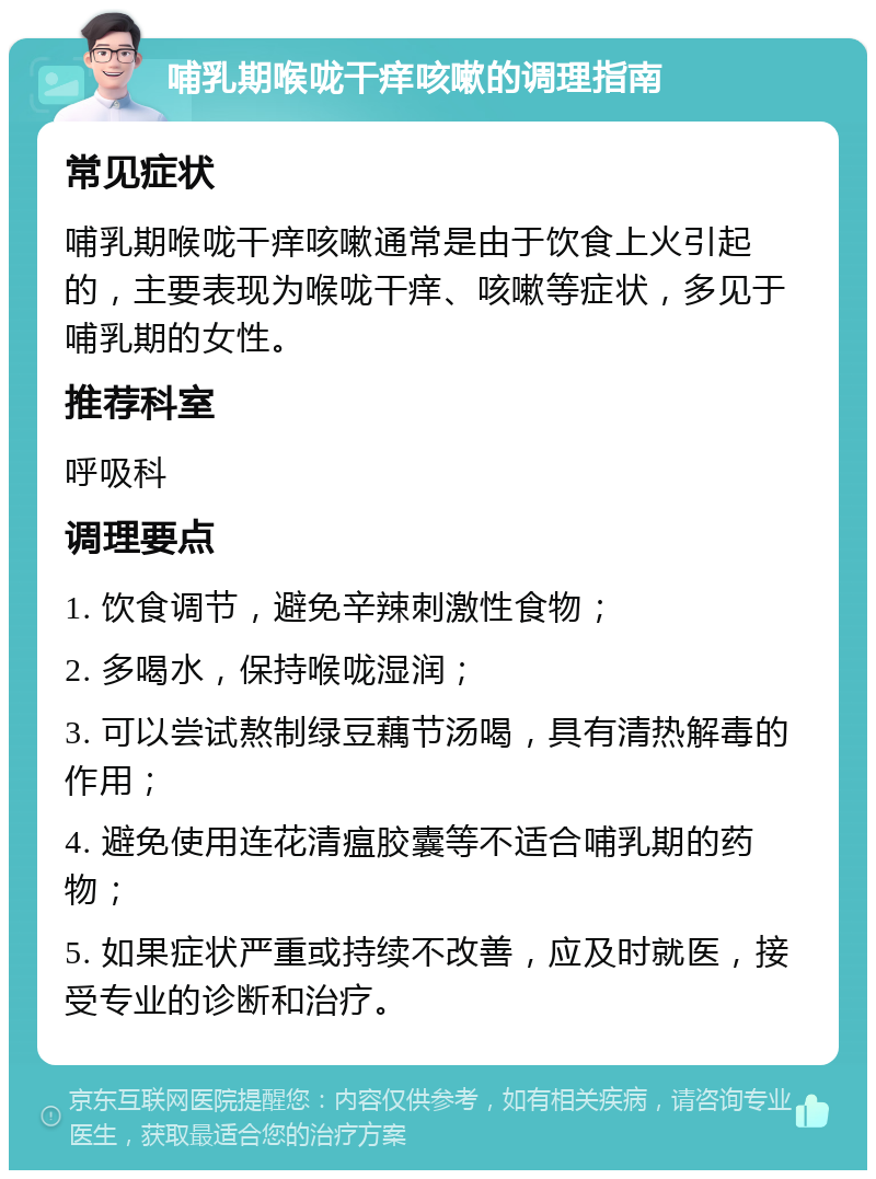 哺乳期喉咙干痒咳嗽的调理指南 常见症状 哺乳期喉咙干痒咳嗽通常是由于饮食上火引起的，主要表现为喉咙干痒、咳嗽等症状，多见于哺乳期的女性。 推荐科室 呼吸科 调理要点 1. 饮食调节，避免辛辣刺激性食物； 2. 多喝水，保持喉咙湿润； 3. 可以尝试熬制绿豆藕节汤喝，具有清热解毒的作用； 4. 避免使用连花清瘟胶囊等不适合哺乳期的药物； 5. 如果症状严重或持续不改善，应及时就医，接受专业的诊断和治疗。