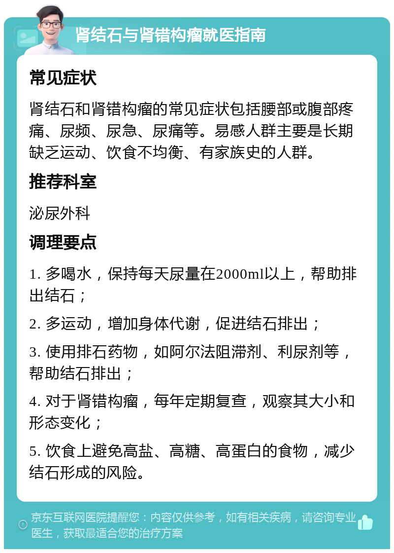 肾结石与肾错构瘤就医指南 常见症状 肾结石和肾错构瘤的常见症状包括腰部或腹部疼痛、尿频、尿急、尿痛等。易感人群主要是长期缺乏运动、饮食不均衡、有家族史的人群。 推荐科室 泌尿外科 调理要点 1. 多喝水，保持每天尿量在2000ml以上，帮助排出结石； 2. 多运动，增加身体代谢，促进结石排出； 3. 使用排石药物，如阿尔法阻滞剂、利尿剂等，帮助结石排出； 4. 对于肾错构瘤，每年定期复查，观察其大小和形态变化； 5. 饮食上避免高盐、高糖、高蛋白的食物，减少结石形成的风险。