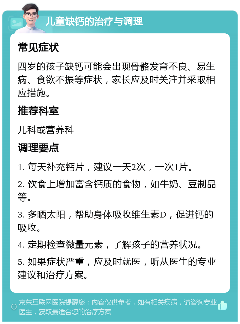 儿童缺钙的治疗与调理 常见症状 四岁的孩子缺钙可能会出现骨骼发育不良、易生病、食欲不振等症状，家长应及时关注并采取相应措施。 推荐科室 儿科或营养科 调理要点 1. 每天补充钙片，建议一天2次，一次1片。 2. 饮食上增加富含钙质的食物，如牛奶、豆制品等。 3. 多晒太阳，帮助身体吸收维生素D，促进钙的吸收。 4. 定期检查微量元素，了解孩子的营养状况。 5. 如果症状严重，应及时就医，听从医生的专业建议和治疗方案。