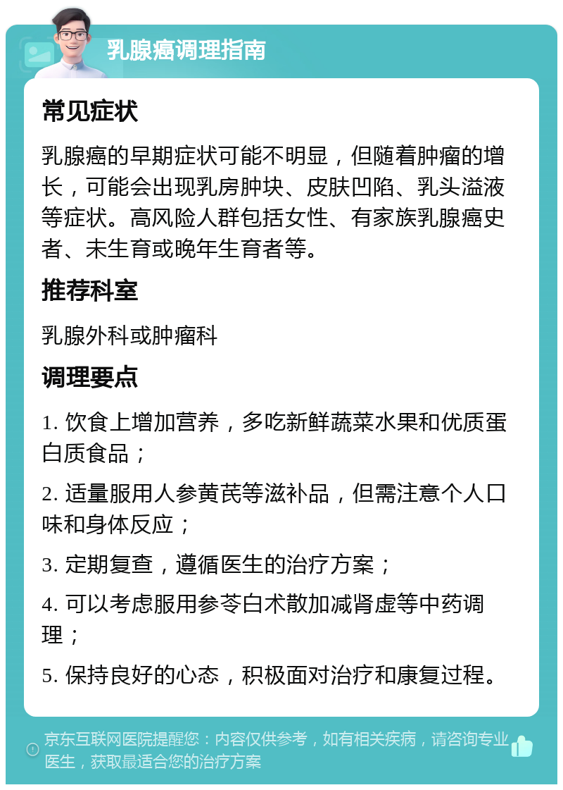 乳腺癌调理指南 常见症状 乳腺癌的早期症状可能不明显，但随着肿瘤的增长，可能会出现乳房肿块、皮肤凹陷、乳头溢液等症状。高风险人群包括女性、有家族乳腺癌史者、未生育或晚年生育者等。 推荐科室 乳腺外科或肿瘤科 调理要点 1. 饮食上增加营养，多吃新鲜蔬菜水果和优质蛋白质食品； 2. 适量服用人参黄芪等滋补品，但需注意个人口味和身体反应； 3. 定期复查，遵循医生的治疗方案； 4. 可以考虑服用参苓白术散加减肾虚等中药调理； 5. 保持良好的心态，积极面对治疗和康复过程。