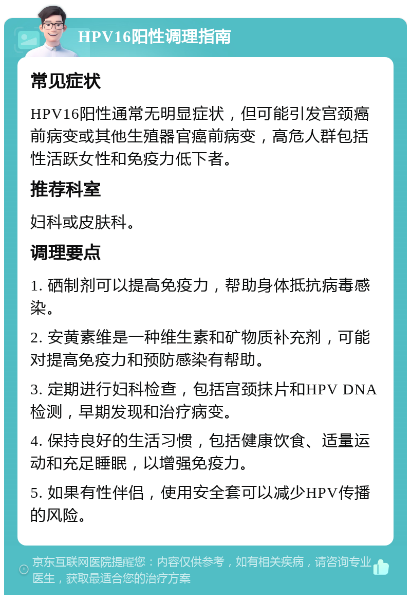 HPV16阳性调理指南 常见症状 HPV16阳性通常无明显症状，但可能引发宫颈癌前病变或其他生殖器官癌前病变，高危人群包括性活跃女性和免疫力低下者。 推荐科室 妇科或皮肤科。 调理要点 1. 硒制剂可以提高免疫力，帮助身体抵抗病毒感染。 2. 安黄素维是一种维生素和矿物质补充剂，可能对提高免疫力和预防感染有帮助。 3. 定期进行妇科检查，包括宫颈抹片和HPV DNA检测，早期发现和治疗病变。 4. 保持良好的生活习惯，包括健康饮食、适量运动和充足睡眠，以增强免疫力。 5. 如果有性伴侣，使用安全套可以减少HPV传播的风险。