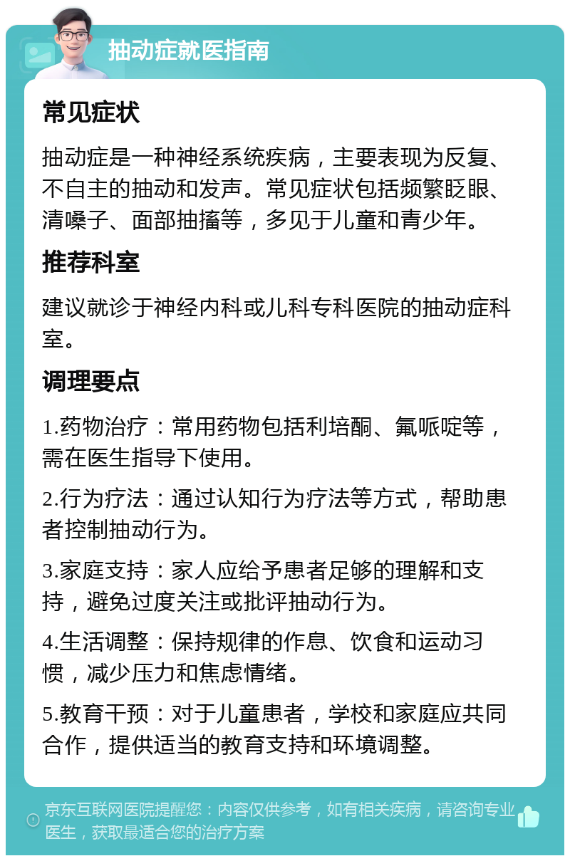 抽动症就医指南 常见症状 抽动症是一种神经系统疾病，主要表现为反复、不自主的抽动和发声。常见症状包括频繁眨眼、清嗓子、面部抽搐等，多见于儿童和青少年。 推荐科室 建议就诊于神经内科或儿科专科医院的抽动症科室。 调理要点 1.药物治疗：常用药物包括利培酮、氟哌啶等，需在医生指导下使用。 2.行为疗法：通过认知行为疗法等方式，帮助患者控制抽动行为。 3.家庭支持：家人应给予患者足够的理解和支持，避免过度关注或批评抽动行为。 4.生活调整：保持规律的作息、饮食和运动习惯，减少压力和焦虑情绪。 5.教育干预：对于儿童患者，学校和家庭应共同合作，提供适当的教育支持和环境调整。