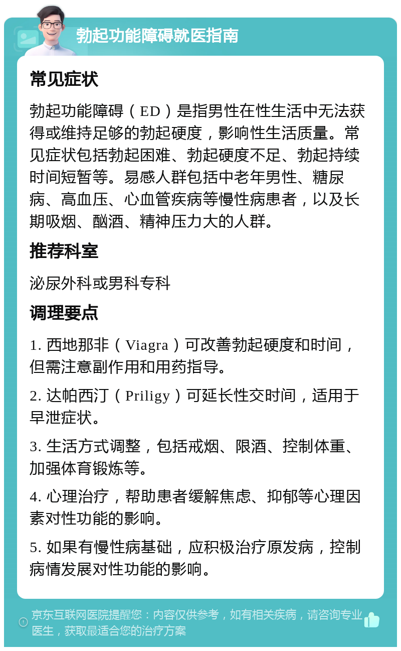 勃起功能障碍就医指南 常见症状 勃起功能障碍（ED）是指男性在性生活中无法获得或维持足够的勃起硬度，影响性生活质量。常见症状包括勃起困难、勃起硬度不足、勃起持续时间短暂等。易感人群包括中老年男性、糖尿病、高血压、心血管疾病等慢性病患者，以及长期吸烟、酗酒、精神压力大的人群。 推荐科室 泌尿外科或男科专科 调理要点 1. 西地那非（Viagra）可改善勃起硬度和时间，但需注意副作用和用药指导。 2. 达帕西汀（Priligy）可延长性交时间，适用于早泄症状。 3. 生活方式调整，包括戒烟、限酒、控制体重、加强体育锻炼等。 4. 心理治疗，帮助患者缓解焦虑、抑郁等心理因素对性功能的影响。 5. 如果有慢性病基础，应积极治疗原发病，控制病情发展对性功能的影响。