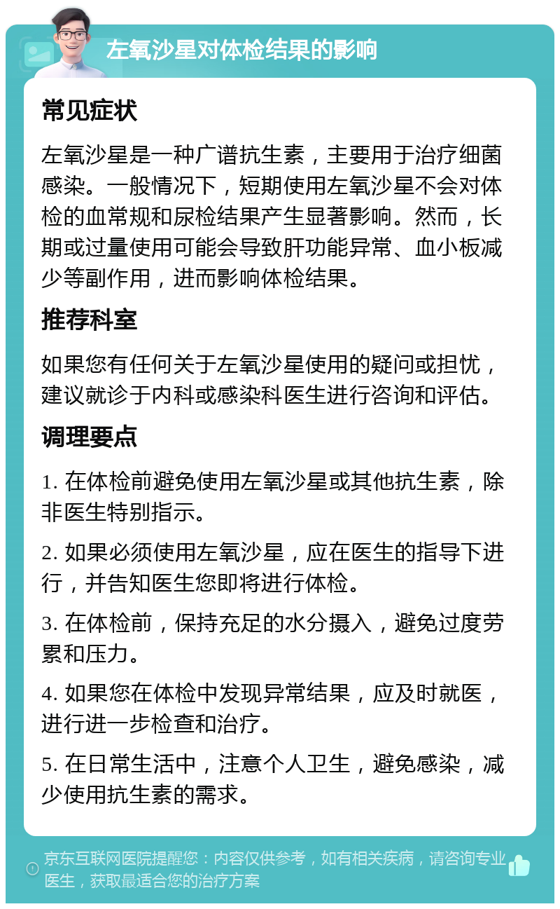 左氧沙星对体检结果的影响 常见症状 左氧沙星是一种广谱抗生素，主要用于治疗细菌感染。一般情况下，短期使用左氧沙星不会对体检的血常规和尿检结果产生显著影响。然而，长期或过量使用可能会导致肝功能异常、血小板减少等副作用，进而影响体检结果。 推荐科室 如果您有任何关于左氧沙星使用的疑问或担忧，建议就诊于内科或感染科医生进行咨询和评估。 调理要点 1. 在体检前避免使用左氧沙星或其他抗生素，除非医生特别指示。 2. 如果必须使用左氧沙星，应在医生的指导下进行，并告知医生您即将进行体检。 3. 在体检前，保持充足的水分摄入，避免过度劳累和压力。 4. 如果您在体检中发现异常结果，应及时就医，进行进一步检查和治疗。 5. 在日常生活中，注意个人卫生，避免感染，减少使用抗生素的需求。