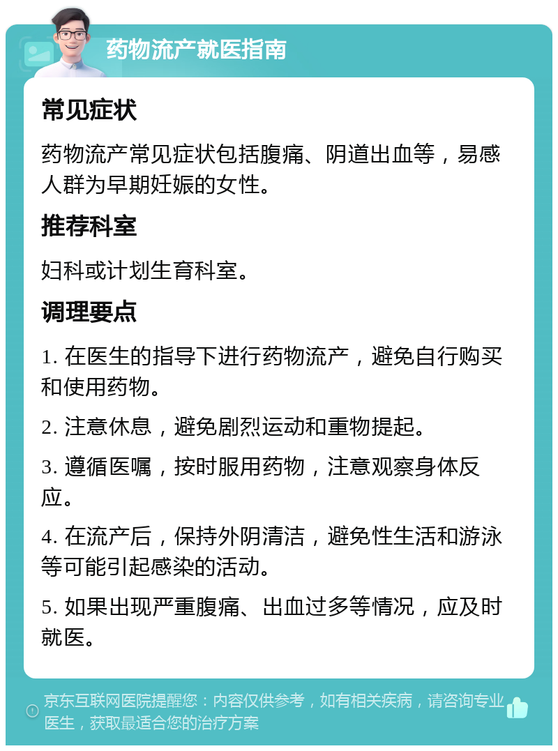 药物流产就医指南 常见症状 药物流产常见症状包括腹痛、阴道出血等，易感人群为早期妊娠的女性。 推荐科室 妇科或计划生育科室。 调理要点 1. 在医生的指导下进行药物流产，避免自行购买和使用药物。 2. 注意休息，避免剧烈运动和重物提起。 3. 遵循医嘱，按时服用药物，注意观察身体反应。 4. 在流产后，保持外阴清洁，避免性生活和游泳等可能引起感染的活动。 5. 如果出现严重腹痛、出血过多等情况，应及时就医。