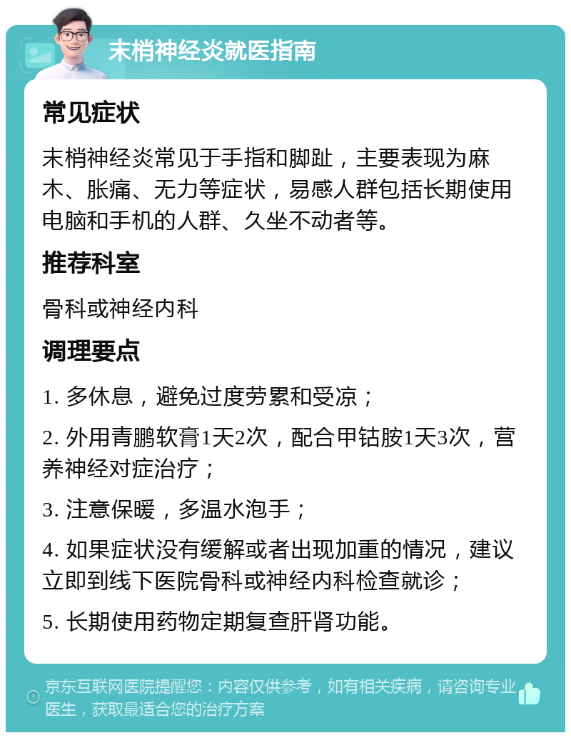 末梢神经炎就医指南 常见症状 末梢神经炎常见于手指和脚趾，主要表现为麻木、胀痛、无力等症状，易感人群包括长期使用电脑和手机的人群、久坐不动者等。 推荐科室 骨科或神经内科 调理要点 1. 多休息，避免过度劳累和受凉； 2. 外用青鹏软膏1天2次，配合甲钴胺1天3次，营养神经对症治疗； 3. 注意保暖，多温水泡手； 4. 如果症状没有缓解或者出现加重的情况，建议立即到线下医院骨科或神经内科检查就诊； 5. 长期使用药物定期复查肝肾功能。