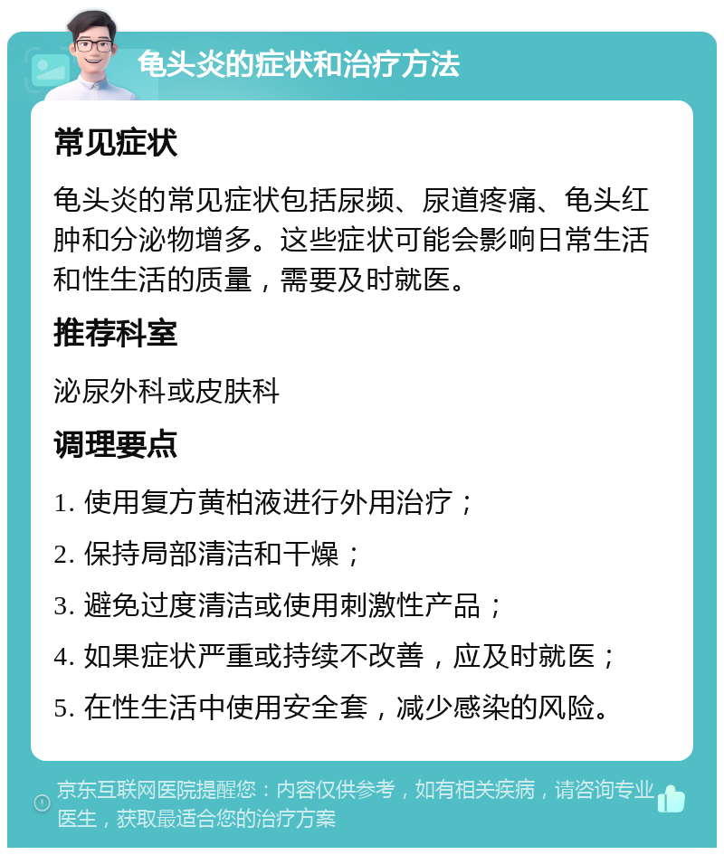 龟头炎的症状和治疗方法 常见症状 龟头炎的常见症状包括尿频、尿道疼痛、龟头红肿和分泌物增多。这些症状可能会影响日常生活和性生活的质量，需要及时就医。 推荐科室 泌尿外科或皮肤科 调理要点 1. 使用复方黄柏液进行外用治疗； 2. 保持局部清洁和干燥； 3. 避免过度清洁或使用刺激性产品； 4. 如果症状严重或持续不改善，应及时就医； 5. 在性生活中使用安全套，减少感染的风险。