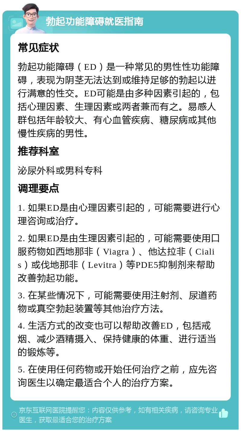 勃起功能障碍就医指南 常见症状 勃起功能障碍（ED）是一种常见的男性性功能障碍，表现为阴茎无法达到或维持足够的勃起以进行满意的性交。ED可能是由多种因素引起的，包括心理因素、生理因素或两者兼而有之。易感人群包括年龄较大、有心血管疾病、糖尿病或其他慢性疾病的男性。 推荐科室 泌尿外科或男科专科 调理要点 1. 如果ED是由心理因素引起的，可能需要进行心理咨询或治疗。 2. 如果ED是由生理因素引起的，可能需要使用口服药物如西地那非（Viagra）、他达拉非（Cialis）或伐地那非（Levitra）等PDE5抑制剂来帮助改善勃起功能。 3. 在某些情况下，可能需要使用注射剂、尿道药物或真空勃起装置等其他治疗方法。 4. 生活方式的改变也可以帮助改善ED，包括戒烟、减少酒精摄入、保持健康的体重、进行适当的锻炼等。 5. 在使用任何药物或开始任何治疗之前，应先咨询医生以确定最适合个人的治疗方案。