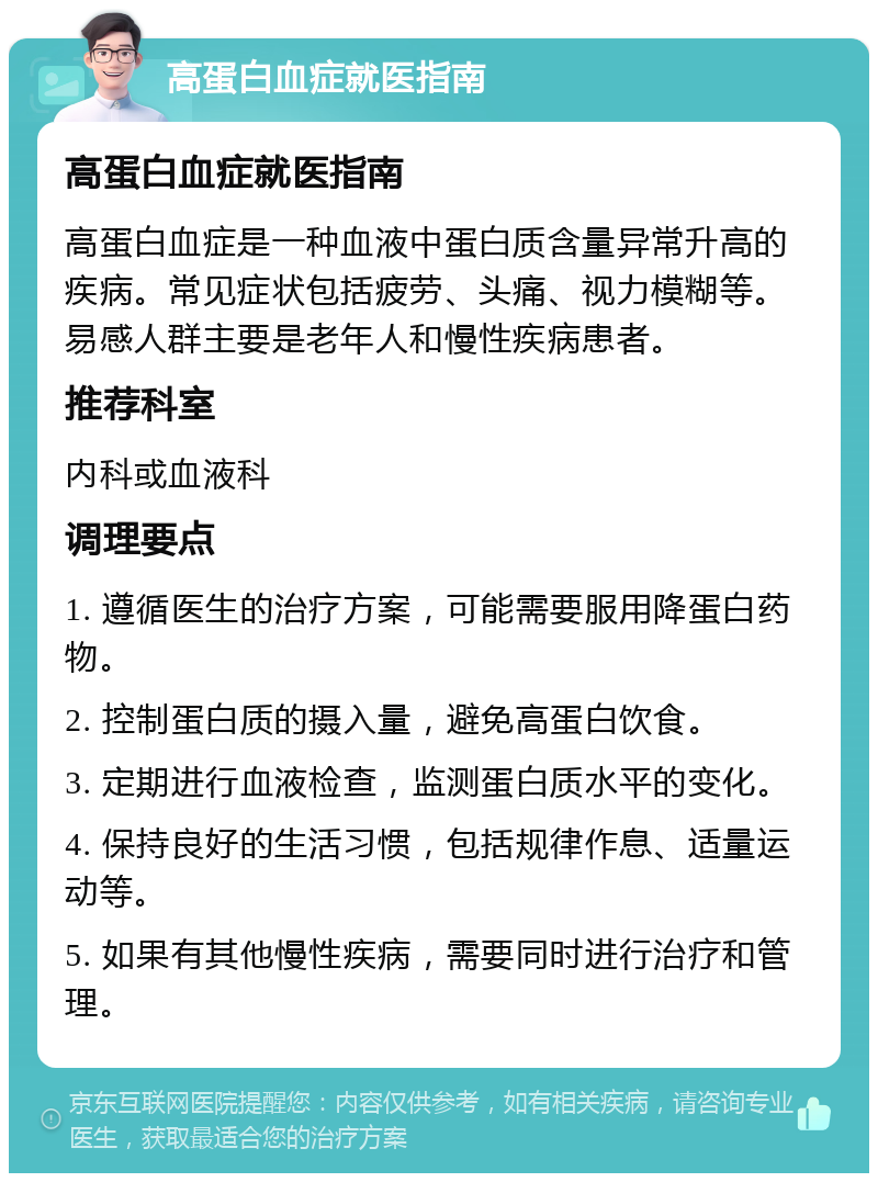 高蛋白血症就医指南 高蛋白血症就医指南 高蛋白血症是一种血液中蛋白质含量异常升高的疾病。常见症状包括疲劳、头痛、视力模糊等。易感人群主要是老年人和慢性疾病患者。 推荐科室 内科或血液科 调理要点 1. 遵循医生的治疗方案，可能需要服用降蛋白药物。 2. 控制蛋白质的摄入量，避免高蛋白饮食。 3. 定期进行血液检查，监测蛋白质水平的变化。 4. 保持良好的生活习惯，包括规律作息、适量运动等。 5. 如果有其他慢性疾病，需要同时进行治疗和管理。