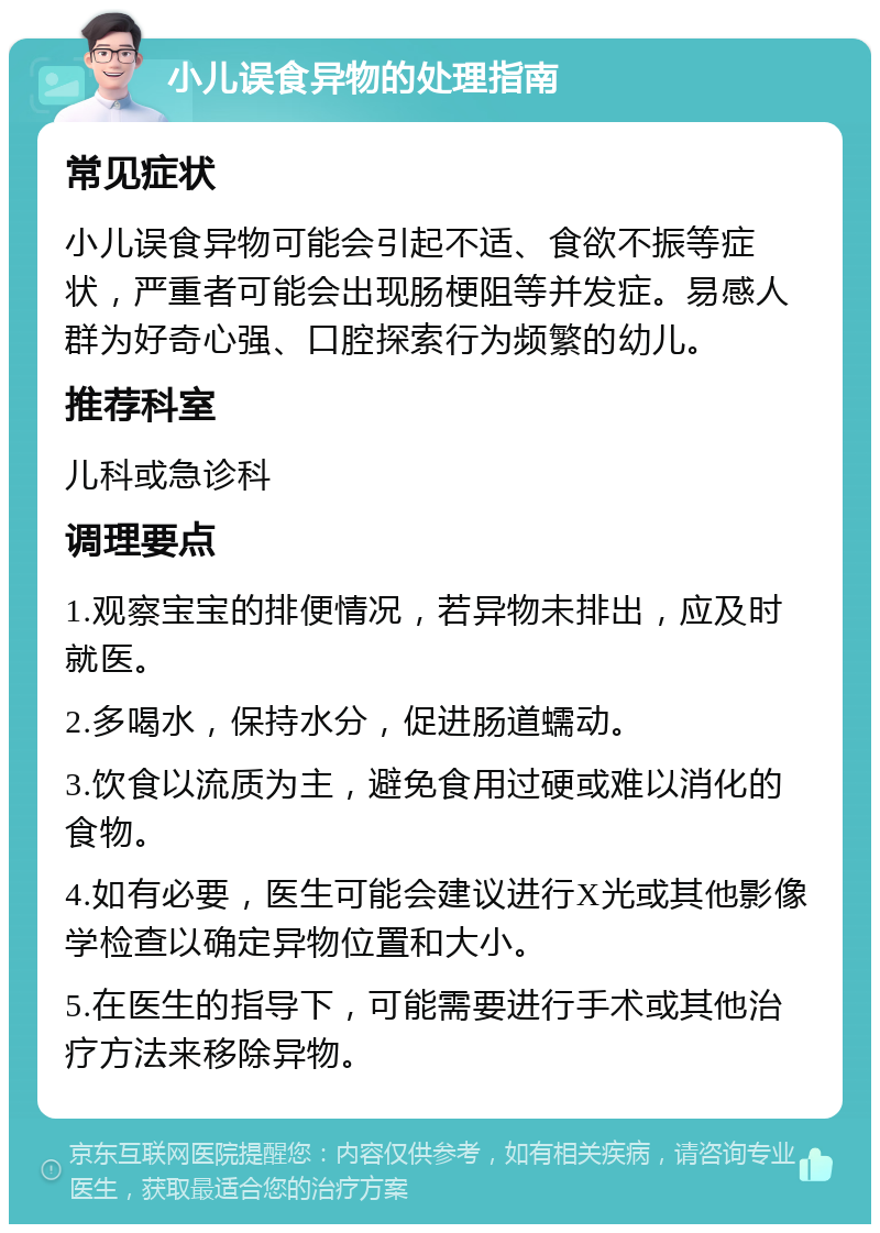 小儿误食异物的处理指南 常见症状 小儿误食异物可能会引起不适、食欲不振等症状，严重者可能会出现肠梗阻等并发症。易感人群为好奇心强、口腔探索行为频繁的幼儿。 推荐科室 儿科或急诊科 调理要点 1.观察宝宝的排便情况，若异物未排出，应及时就医。 2.多喝水，保持水分，促进肠道蠕动。 3.饮食以流质为主，避免食用过硬或难以消化的食物。 4.如有必要，医生可能会建议进行X光或其他影像学检查以确定异物位置和大小。 5.在医生的指导下，可能需要进行手术或其他治疗方法来移除异物。