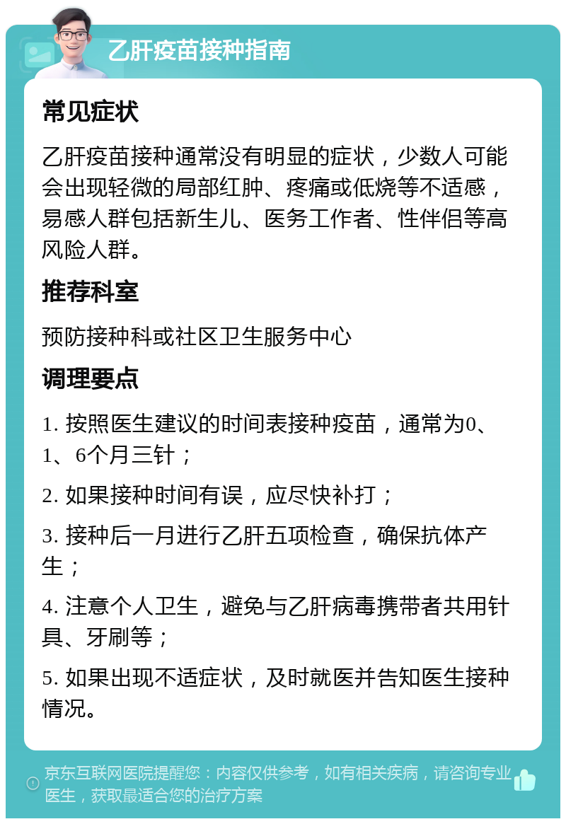 乙肝疫苗接种指南 常见症状 乙肝疫苗接种通常没有明显的症状，少数人可能会出现轻微的局部红肿、疼痛或低烧等不适感，易感人群包括新生儿、医务工作者、性伴侣等高风险人群。 推荐科室 预防接种科或社区卫生服务中心 调理要点 1. 按照医生建议的时间表接种疫苗，通常为0、1、6个月三针； 2. 如果接种时间有误，应尽快补打； 3. 接种后一月进行乙肝五项检查，确保抗体产生； 4. 注意个人卫生，避免与乙肝病毒携带者共用针具、牙刷等； 5. 如果出现不适症状，及时就医并告知医生接种情况。