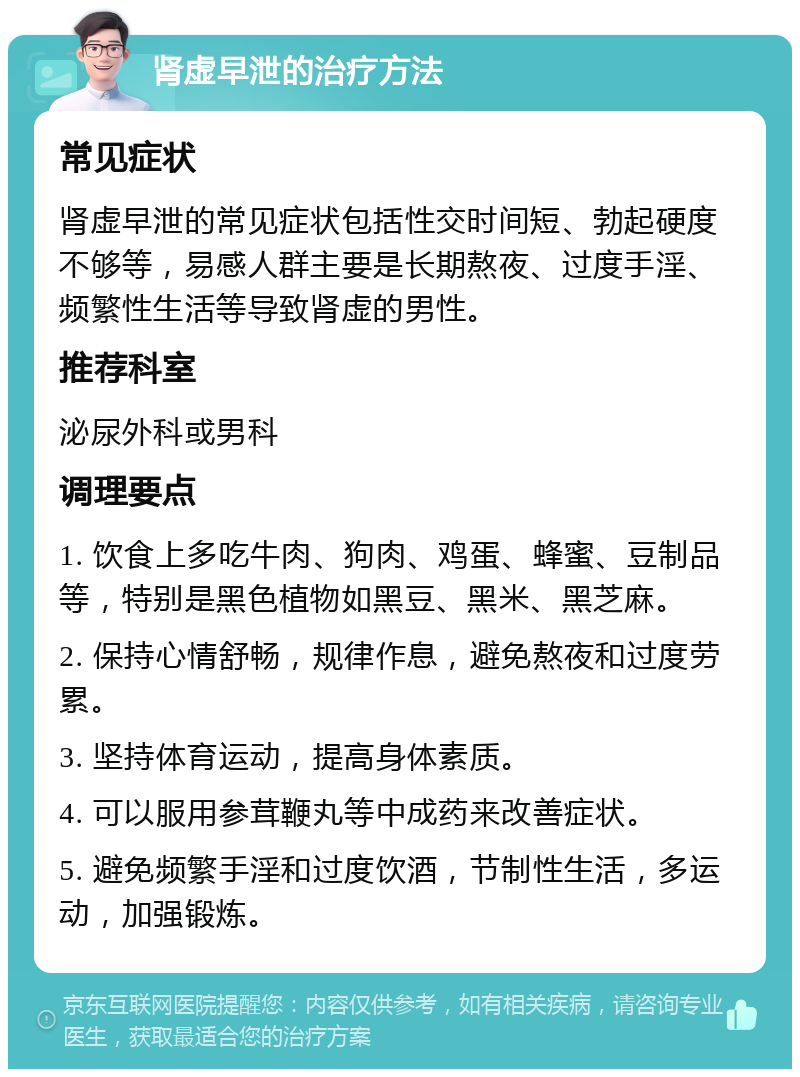 肾虚早泄的治疗方法 常见症状 肾虚早泄的常见症状包括性交时间短、勃起硬度不够等，易感人群主要是长期熬夜、过度手淫、频繁性生活等导致肾虚的男性。 推荐科室 泌尿外科或男科 调理要点 1. 饮食上多吃牛肉、狗肉、鸡蛋、蜂蜜、豆制品等，特别是黑色植物如黑豆、黑米、黑芝麻。 2. 保持心情舒畅，规律作息，避免熬夜和过度劳累。 3. 坚持体育运动，提高身体素质。 4. 可以服用参茸鞭丸等中成药来改善症状。 5. 避免频繁手淫和过度饮酒，节制性生活，多运动，加强锻炼。