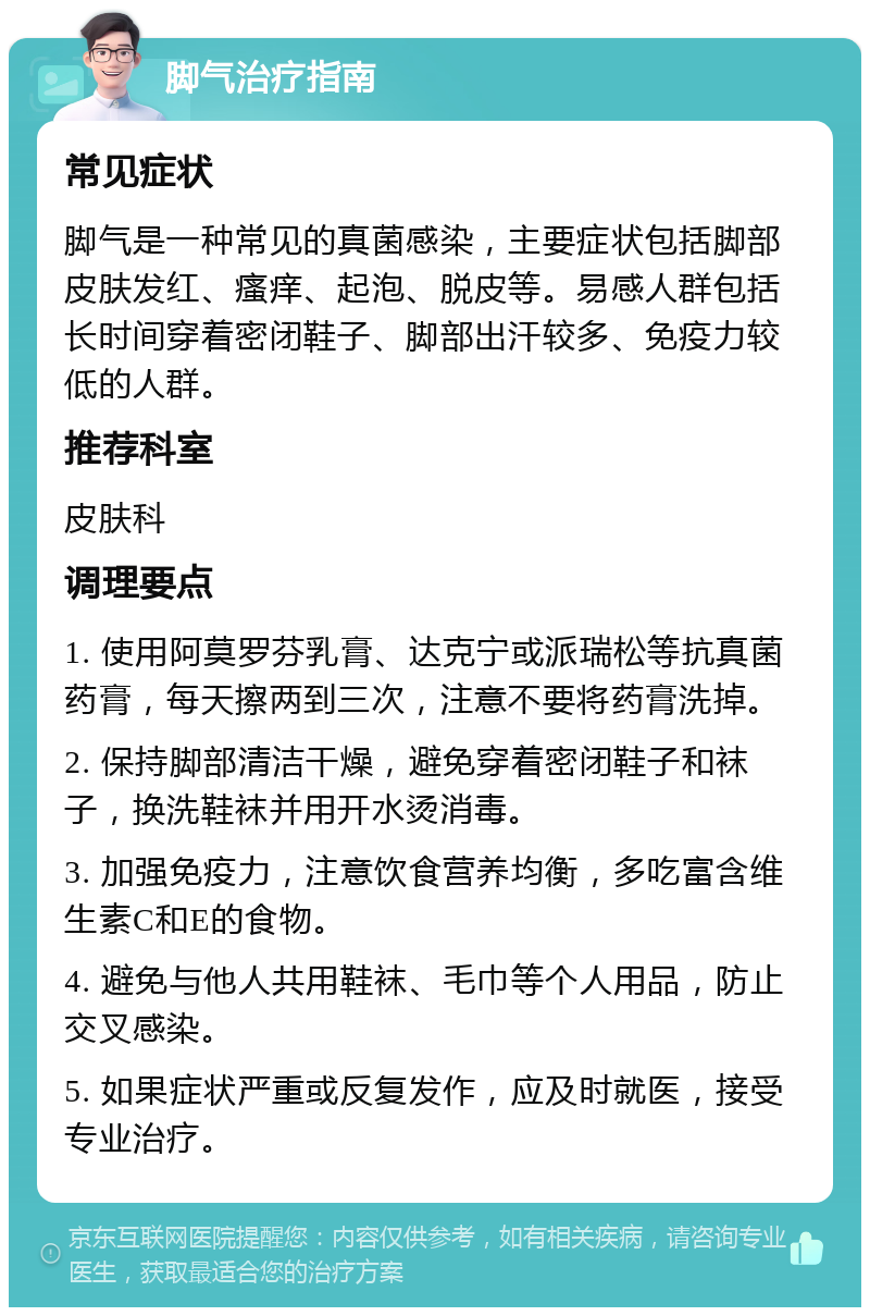 脚气治疗指南 常见症状 脚气是一种常见的真菌感染，主要症状包括脚部皮肤发红、瘙痒、起泡、脱皮等。易感人群包括长时间穿着密闭鞋子、脚部出汗较多、免疫力较低的人群。 推荐科室 皮肤科 调理要点 1. 使用阿莫罗芬乳膏、达克宁或派瑞松等抗真菌药膏，每天擦两到三次，注意不要将药膏洗掉。 2. 保持脚部清洁干燥，避免穿着密闭鞋子和袜子，换洗鞋袜并用开水烫消毒。 3. 加强免疫力，注意饮食营养均衡，多吃富含维生素C和E的食物。 4. 避免与他人共用鞋袜、毛巾等个人用品，防止交叉感染。 5. 如果症状严重或反复发作，应及时就医，接受专业治疗。