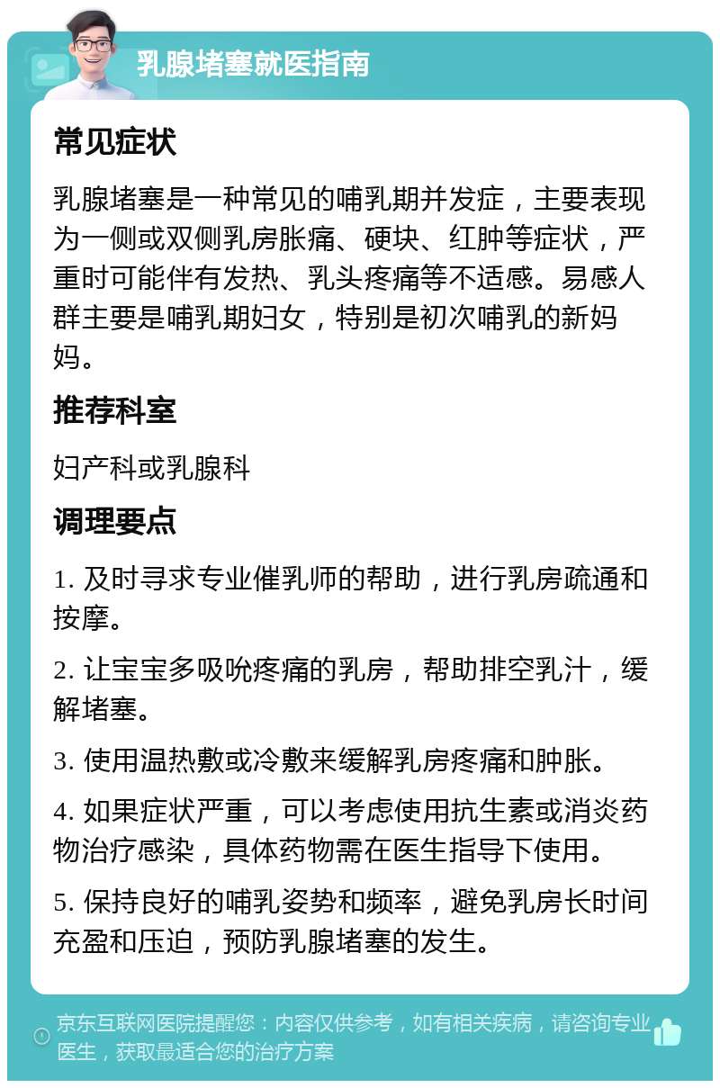 乳腺堵塞就医指南 常见症状 乳腺堵塞是一种常见的哺乳期并发症，主要表现为一侧或双侧乳房胀痛、硬块、红肿等症状，严重时可能伴有发热、乳头疼痛等不适感。易感人群主要是哺乳期妇女，特别是初次哺乳的新妈妈。 推荐科室 妇产科或乳腺科 调理要点 1. 及时寻求专业催乳师的帮助，进行乳房疏通和按摩。 2. 让宝宝多吸吮疼痛的乳房，帮助排空乳汁，缓解堵塞。 3. 使用温热敷或冷敷来缓解乳房疼痛和肿胀。 4. 如果症状严重，可以考虑使用抗生素或消炎药物治疗感染，具体药物需在医生指导下使用。 5. 保持良好的哺乳姿势和频率，避免乳房长时间充盈和压迫，预防乳腺堵塞的发生。