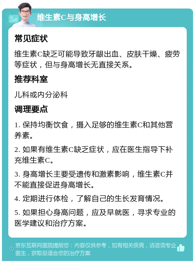 维生素C与身高增长 常见症状 维生素C缺乏可能导致牙龈出血、皮肤干燥、疲劳等症状，但与身高增长无直接关系。 推荐科室 儿科或内分泌科 调理要点 1. 保持均衡饮食，摄入足够的维生素C和其他营养素。 2. 如果有维生素C缺乏症状，应在医生指导下补充维生素C。 3. 身高增长主要受遗传和激素影响，维生素C并不能直接促进身高增长。 4. 定期进行体检，了解自己的生长发育情况。 5. 如果担心身高问题，应及早就医，寻求专业的医学建议和治疗方案。