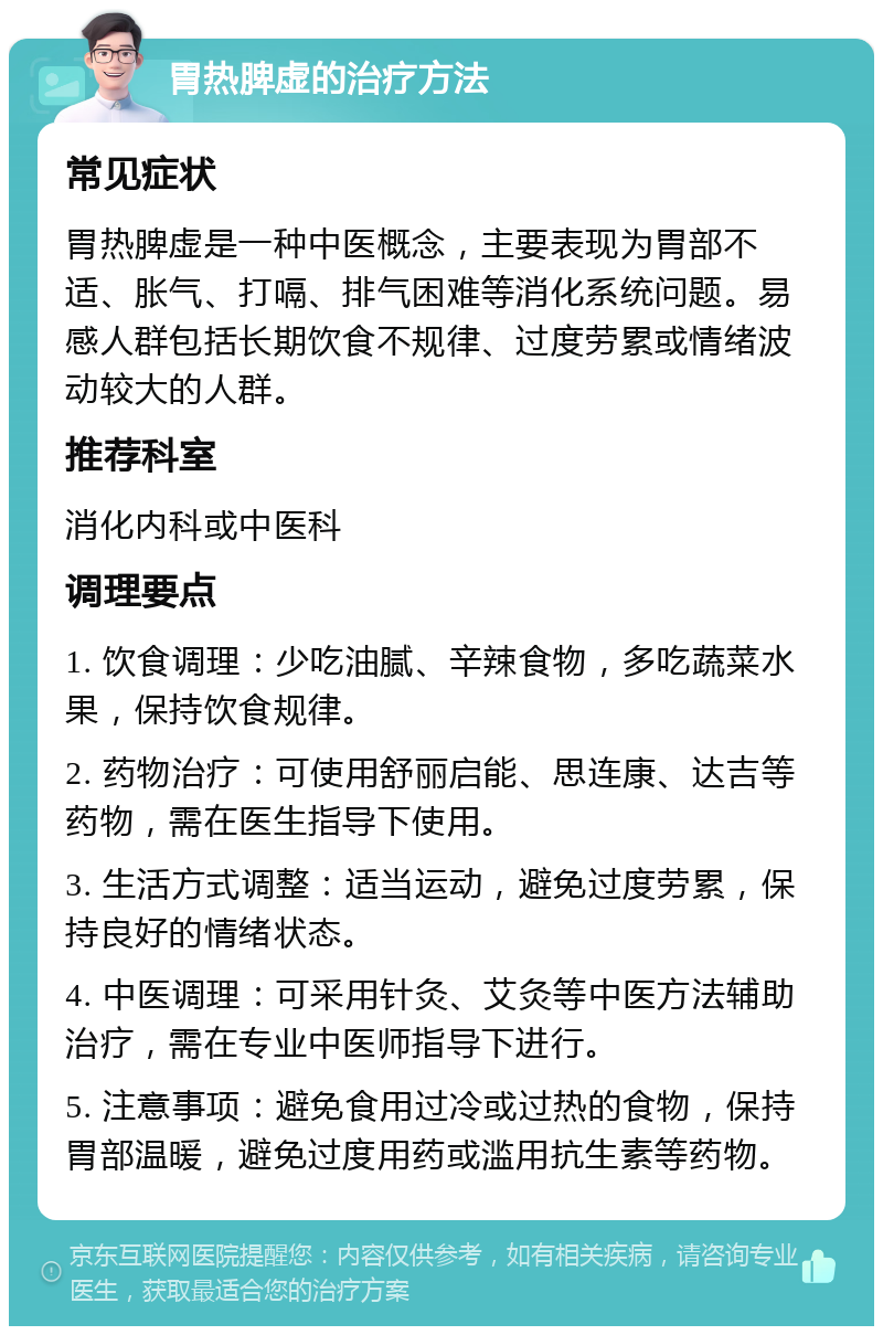 胃热脾虚的治疗方法 常见症状 胃热脾虚是一种中医概念，主要表现为胃部不适、胀气、打嗝、排气困难等消化系统问题。易感人群包括长期饮食不规律、过度劳累或情绪波动较大的人群。 推荐科室 消化内科或中医科 调理要点 1. 饮食调理：少吃油腻、辛辣食物，多吃蔬菜水果，保持饮食规律。 2. 药物治疗：可使用舒丽启能、思连康、达吉等药物，需在医生指导下使用。 3. 生活方式调整：适当运动，避免过度劳累，保持良好的情绪状态。 4. 中医调理：可采用针灸、艾灸等中医方法辅助治疗，需在专业中医师指导下进行。 5. 注意事项：避免食用过冷或过热的食物，保持胃部温暖，避免过度用药或滥用抗生素等药物。