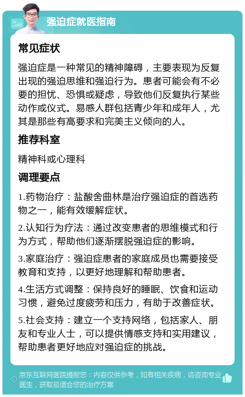 强迫症就医指南 常见症状 强迫症是一种常见的精神障碍，主要表现为反复出现的强迫思维和强迫行为。患者可能会有不必要的担忧、恐惧或疑虑，导致他们反复执行某些动作或仪式。易感人群包括青少年和成年人，尤其是那些有高要求和完美主义倾向的人。 推荐科室 精神科或心理科 调理要点 1.药物治疗：盐酸舍曲林是治疗强迫症的首选药物之一，能有效缓解症状。 2.认知行为疗法：通过改变患者的思维模式和行为方式，帮助他们逐渐摆脱强迫症的影响。 3.家庭治疗：强迫症患者的家庭成员也需要接受教育和支持，以更好地理解和帮助患者。 4.生活方式调整：保持良好的睡眠、饮食和运动习惯，避免过度疲劳和压力，有助于改善症状。 5.社会支持：建立一个支持网络，包括家人、朋友和专业人士，可以提供情感支持和实用建议，帮助患者更好地应对强迫症的挑战。