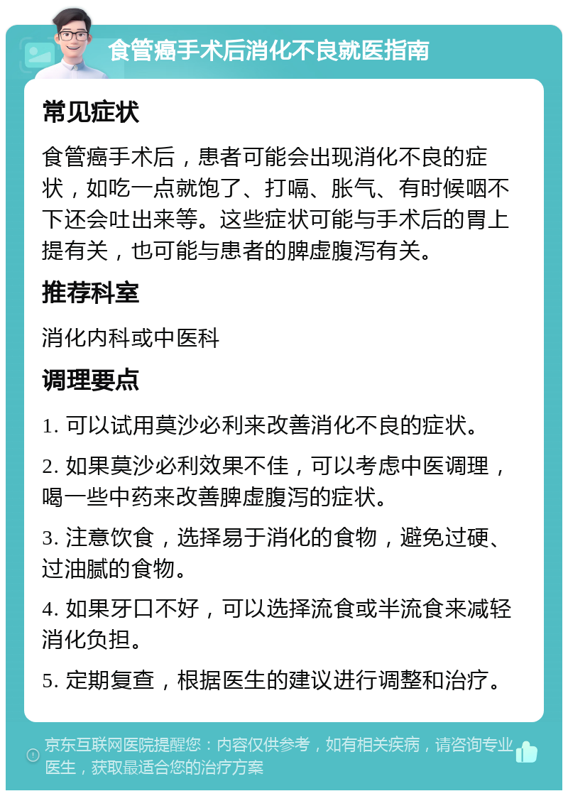 食管癌手术后消化不良就医指南 常见症状 食管癌手术后，患者可能会出现消化不良的症状，如吃一点就饱了、打嗝、胀气、有时候咽不下还会吐出来等。这些症状可能与手术后的胃上提有关，也可能与患者的脾虚腹泻有关。 推荐科室 消化内科或中医科 调理要点 1. 可以试用莫沙必利来改善消化不良的症状。 2. 如果莫沙必利效果不佳，可以考虑中医调理，喝一些中药来改善脾虚腹泻的症状。 3. 注意饮食，选择易于消化的食物，避免过硬、过油腻的食物。 4. 如果牙口不好，可以选择流食或半流食来减轻消化负担。 5. 定期复查，根据医生的建议进行调整和治疗。