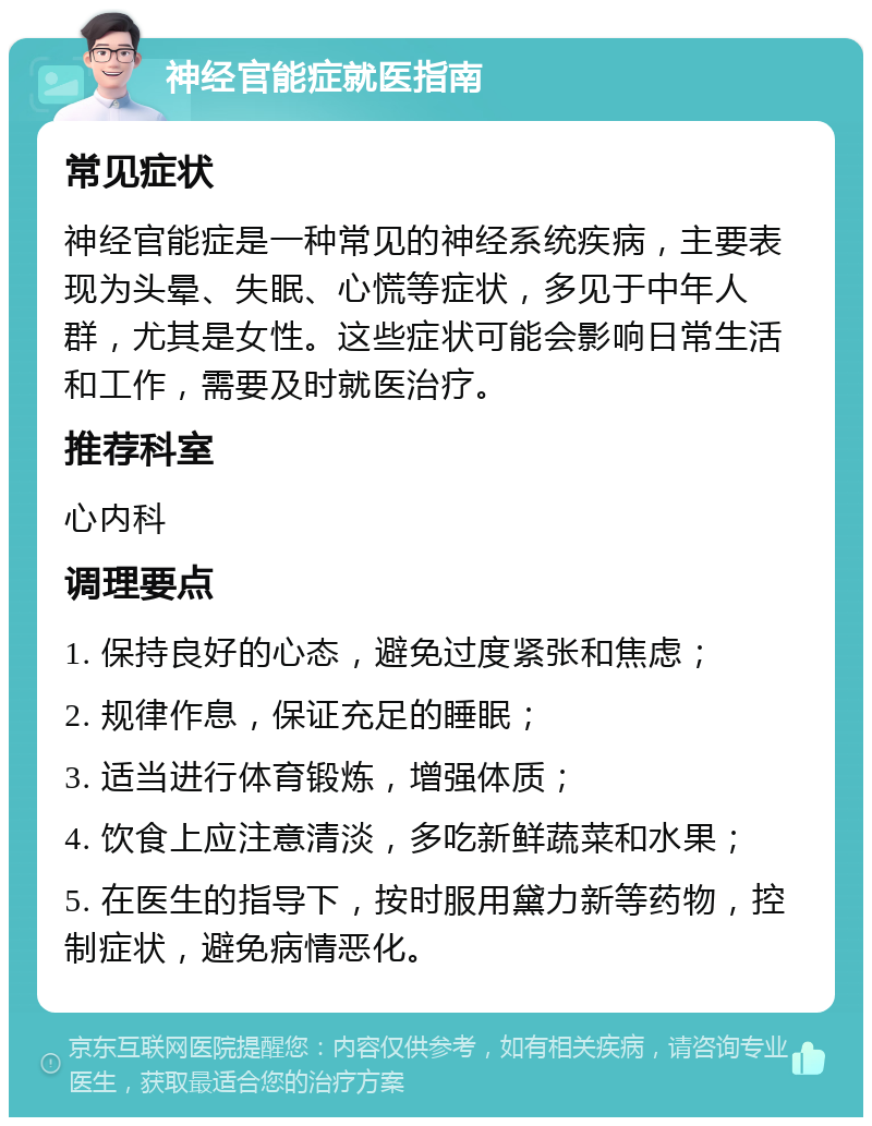 神经官能症就医指南 常见症状 神经官能症是一种常见的神经系统疾病，主要表现为头晕、失眠、心慌等症状，多见于中年人群，尤其是女性。这些症状可能会影响日常生活和工作，需要及时就医治疗。 推荐科室 心内科 调理要点 1. 保持良好的心态，避免过度紧张和焦虑； 2. 规律作息，保证充足的睡眠； 3. 适当进行体育锻炼，增强体质； 4. 饮食上应注意清淡，多吃新鲜蔬菜和水果； 5. 在医生的指导下，按时服用黛力新等药物，控制症状，避免病情恶化。