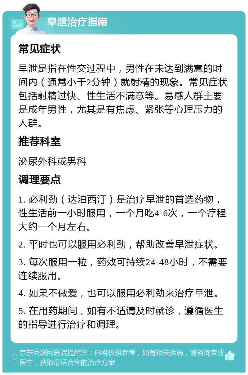 早泄治疗指南 常见症状 早泄是指在性交过程中，男性在未达到满意的时间内（通常小于2分钟）就射精的现象。常见症状包括射精过快、性生活不满意等。易感人群主要是成年男性，尤其是有焦虑、紧张等心理压力的人群。 推荐科室 泌尿外科或男科 调理要点 1. 必利劲（达泊西汀）是治疗早泄的首选药物，性生活前一小时服用，一个月吃4-6次，一个疗程大约一个月左右。 2. 平时也可以服用必利劲，帮助改善早泄症状。 3. 每次服用一粒，药效可持续24-48小时，不需要连续服用。 4. 如果不做爱，也可以服用必利劲来治疗早泄。 5. 在用药期间，如有不适请及时就诊，遵循医生的指导进行治疗和调理。