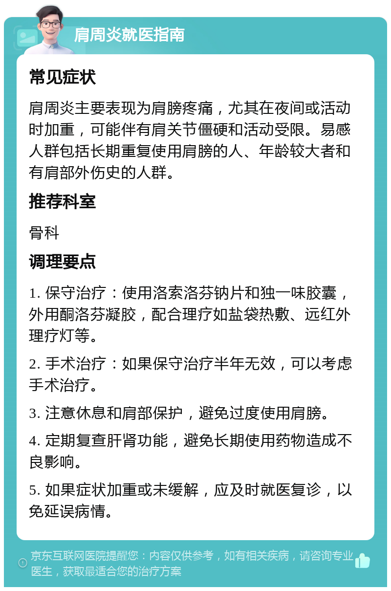 肩周炎就医指南 常见症状 肩周炎主要表现为肩膀疼痛，尤其在夜间或活动时加重，可能伴有肩关节僵硬和活动受限。易感人群包括长期重复使用肩膀的人、年龄较大者和有肩部外伤史的人群。 推荐科室 骨科 调理要点 1. 保守治疗：使用洛索洛芬钠片和独一味胶囊，外用酮洛芬凝胶，配合理疗如盐袋热敷、远红外理疗灯等。 2. 手术治疗：如果保守治疗半年无效，可以考虑手术治疗。 3. 注意休息和肩部保护，避免过度使用肩膀。 4. 定期复查肝肾功能，避免长期使用药物造成不良影响。 5. 如果症状加重或未缓解，应及时就医复诊，以免延误病情。