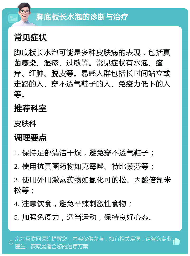 脚底板长水泡的诊断与治疗 常见症状 脚底板长水泡可能是多种皮肤病的表现，包括真菌感染、湿疹、过敏等。常见症状有水泡、瘙痒、红肿、脱皮等。易感人群包括长时间站立或走路的人、穿不透气鞋子的人、免疫力低下的人等。 推荐科室 皮肤科 调理要点 1. 保持足部清洁干燥，避免穿不透气鞋子； 2. 使用抗真菌药物如克霉唑、特比萘芬等； 3. 使用外用激素药物如氢化可的松、丙酸倍氯米松等； 4. 注意饮食，避免辛辣刺激性食物； 5. 加强免疫力，适当运动，保持良好心态。