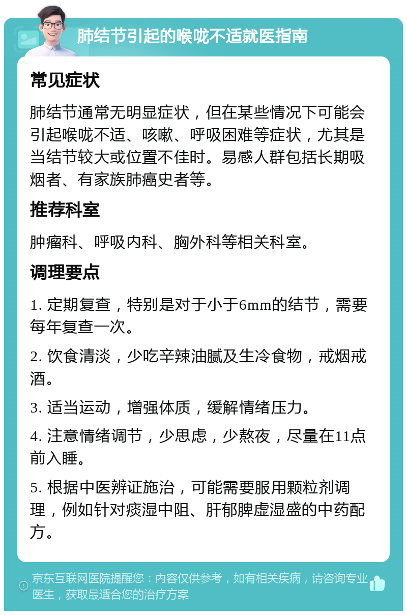 肺结节引起的喉咙不适就医指南 常见症状 肺结节通常无明显症状，但在某些情况下可能会引起喉咙不适、咳嗽、呼吸困难等症状，尤其是当结节较大或位置不佳时。易感人群包括长期吸烟者、有家族肺癌史者等。 推荐科室 肿瘤科、呼吸内科、胸外科等相关科室。 调理要点 1. 定期复查，特别是对于小于6mm的结节，需要每年复查一次。 2. 饮食清淡，少吃辛辣油腻及生冷食物，戒烟戒酒。 3. 适当运动，增强体质，缓解情绪压力。 4. 注意情绪调节，少思虑，少熬夜，尽量在11点前入睡。 5. 根据中医辨证施治，可能需要服用颗粒剂调理，例如针对痰湿中阻、肝郁脾虚湿盛的中药配方。