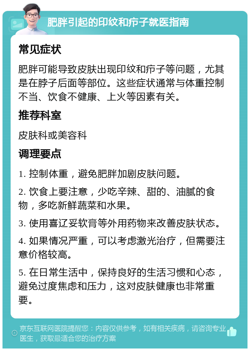 肥胖引起的印纹和疖子就医指南 常见症状 肥胖可能导致皮肤出现印纹和疖子等问题，尤其是在脖子后面等部位。这些症状通常与体重控制不当、饮食不健康、上火等因素有关。 推荐科室 皮肤科或美容科 调理要点 1. 控制体重，避免肥胖加剧皮肤问题。 2. 饮食上要注意，少吃辛辣、甜的、油腻的食物，多吃新鲜蔬菜和水果。 3. 使用喜辽妥软膏等外用药物来改善皮肤状态。 4. 如果情况严重，可以考虑激光治疗，但需要注意价格较高。 5. 在日常生活中，保持良好的生活习惯和心态，避免过度焦虑和压力，这对皮肤健康也非常重要。