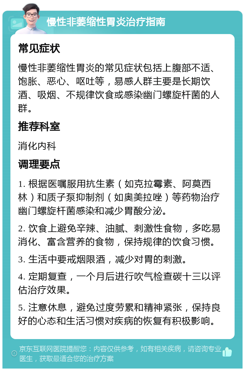 慢性非萎缩性胃炎治疗指南 常见症状 慢性非萎缩性胃炎的常见症状包括上腹部不适、饱胀、恶心、呕吐等，易感人群主要是长期饮酒、吸烟、不规律饮食或感染幽门螺旋杆菌的人群。 推荐科室 消化内科 调理要点 1. 根据医嘱服用抗生素（如克拉霉素、阿莫西林）和质子泵抑制剂（如奥美拉唑）等药物治疗幽门螺旋杆菌感染和减少胃酸分泌。 2. 饮食上避免辛辣、油腻、刺激性食物，多吃易消化、富含营养的食物，保持规律的饮食习惯。 3. 生活中要戒烟限酒，减少对胃的刺激。 4. 定期复查，一个月后进行吹气检查碳十三以评估治疗效果。 5. 注意休息，避免过度劳累和精神紧张，保持良好的心态和生活习惯对疾病的恢复有积极影响。