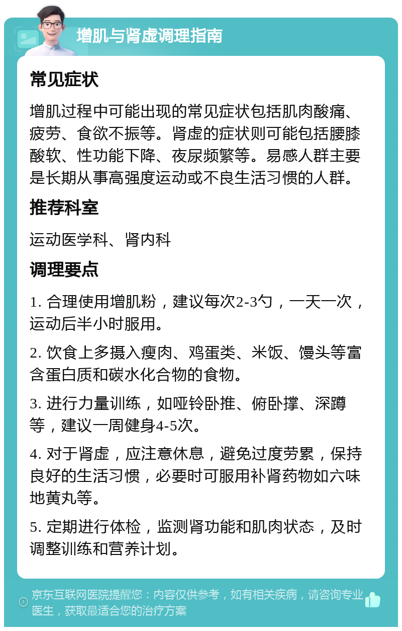 增肌与肾虚调理指南 常见症状 增肌过程中可能出现的常见症状包括肌肉酸痛、疲劳、食欲不振等。肾虚的症状则可能包括腰膝酸软、性功能下降、夜尿频繁等。易感人群主要是长期从事高强度运动或不良生活习惯的人群。 推荐科室 运动医学科、肾内科 调理要点 1. 合理使用增肌粉，建议每次2-3勺，一天一次，运动后半小时服用。 2. 饮食上多摄入瘦肉、鸡蛋类、米饭、馒头等富含蛋白质和碳水化合物的食物。 3. 进行力量训练，如哑铃卧推、俯卧撑、深蹲等，建议一周健身4-5次。 4. 对于肾虚，应注意休息，避免过度劳累，保持良好的生活习惯，必要时可服用补肾药物如六味地黄丸等。 5. 定期进行体检，监测肾功能和肌肉状态，及时调整训练和营养计划。