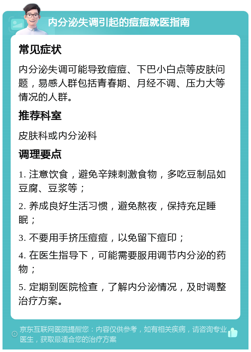 内分泌失调引起的痘痘就医指南 常见症状 内分泌失调可能导致痘痘、下巴小白点等皮肤问题，易感人群包括青春期、月经不调、压力大等情况的人群。 推荐科室 皮肤科或内分泌科 调理要点 1. 注意饮食，避免辛辣刺激食物，多吃豆制品如豆腐、豆浆等； 2. 养成良好生活习惯，避免熬夜，保持充足睡眠； 3. 不要用手挤压痘痘，以免留下痘印； 4. 在医生指导下，可能需要服用调节内分泌的药物； 5. 定期到医院检查，了解内分泌情况，及时调整治疗方案。