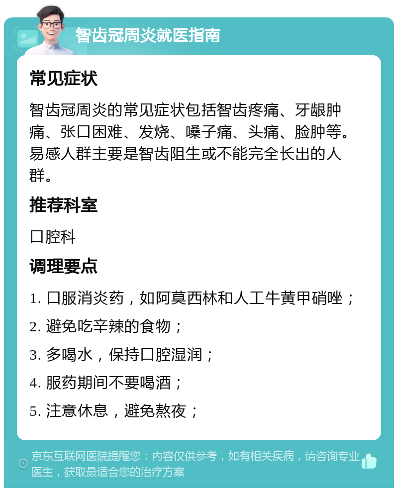 智齿冠周炎就医指南 常见症状 智齿冠周炎的常见症状包括智齿疼痛、牙龈肿痛、张口困难、发烧、嗓子痛、头痛、脸肿等。易感人群主要是智齿阻生或不能完全长出的人群。 推荐科室 口腔科 调理要点 1. 口服消炎药，如阿莫西林和人工牛黄甲硝唑； 2. 避免吃辛辣的食物； 3. 多喝水，保持口腔湿润； 4. 服药期间不要喝酒； 5. 注意休息，避免熬夜；