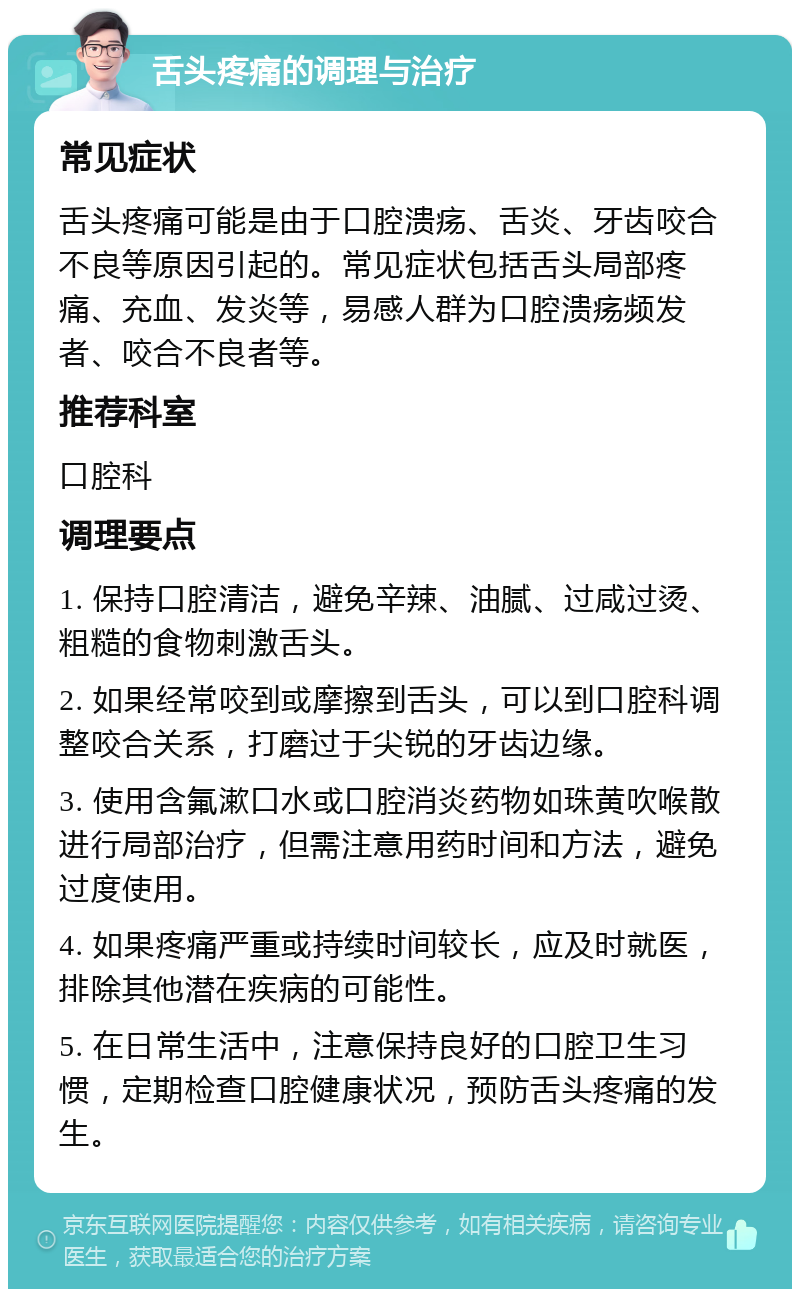 舌头疼痛的调理与治疗 常见症状 舌头疼痛可能是由于口腔溃疡、舌炎、牙齿咬合不良等原因引起的。常见症状包括舌头局部疼痛、充血、发炎等，易感人群为口腔溃疡频发者、咬合不良者等。 推荐科室 口腔科 调理要点 1. 保持口腔清洁，避免辛辣、油腻、过咸过烫、粗糙的食物刺激舌头。 2. 如果经常咬到或摩擦到舌头，可以到口腔科调整咬合关系，打磨过于尖锐的牙齿边缘。 3. 使用含氟漱口水或口腔消炎药物如珠黄吹喉散进行局部治疗，但需注意用药时间和方法，避免过度使用。 4. 如果疼痛严重或持续时间较长，应及时就医，排除其他潜在疾病的可能性。 5. 在日常生活中，注意保持良好的口腔卫生习惯，定期检查口腔健康状况，预防舌头疼痛的发生。