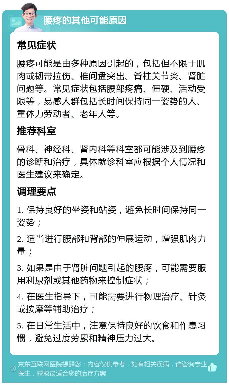 腰疼的其他可能原因 常见症状 腰疼可能是由多种原因引起的，包括但不限于肌肉或韧带拉伤、椎间盘突出、脊柱关节炎、肾脏问题等。常见症状包括腰部疼痛、僵硬、活动受限等，易感人群包括长时间保持同一姿势的人、重体力劳动者、老年人等。 推荐科室 骨科、神经科、肾内科等科室都可能涉及到腰疼的诊断和治疗，具体就诊科室应根据个人情况和医生建议来确定。 调理要点 1. 保持良好的坐姿和站姿，避免长时间保持同一姿势； 2. 适当进行腰部和背部的伸展运动，增强肌肉力量； 3. 如果是由于肾脏问题引起的腰疼，可能需要服用利尿剂或其他药物来控制症状； 4. 在医生指导下，可能需要进行物理治疗、针灸或按摩等辅助治疗； 5. 在日常生活中，注意保持良好的饮食和作息习惯，避免过度劳累和精神压力过大。