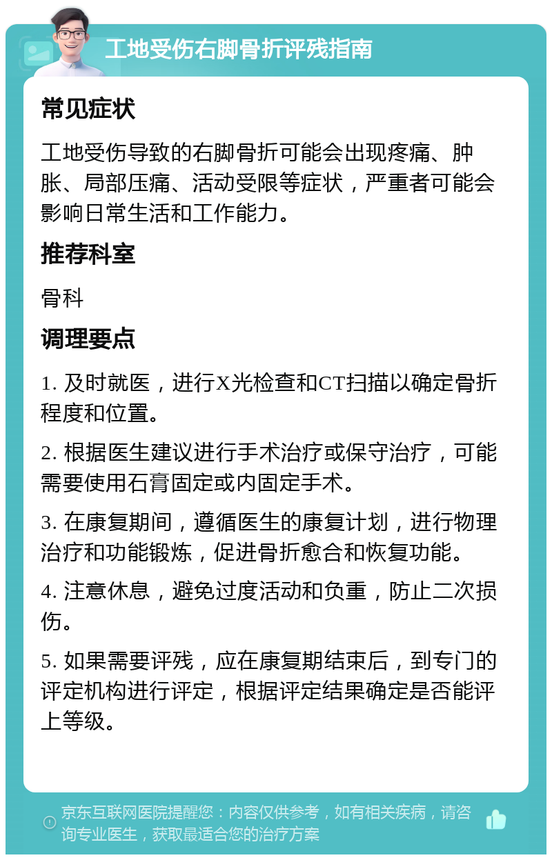 工地受伤右脚骨折评残指南 常见症状 工地受伤导致的右脚骨折可能会出现疼痛、肿胀、局部压痛、活动受限等症状，严重者可能会影响日常生活和工作能力。 推荐科室 骨科 调理要点 1. 及时就医，进行X光检查和CT扫描以确定骨折程度和位置。 2. 根据医生建议进行手术治疗或保守治疗，可能需要使用石膏固定或内固定手术。 3. 在康复期间，遵循医生的康复计划，进行物理治疗和功能锻炼，促进骨折愈合和恢复功能。 4. 注意休息，避免过度活动和负重，防止二次损伤。 5. 如果需要评残，应在康复期结束后，到专门的评定机构进行评定，根据评定结果确定是否能评上等级。