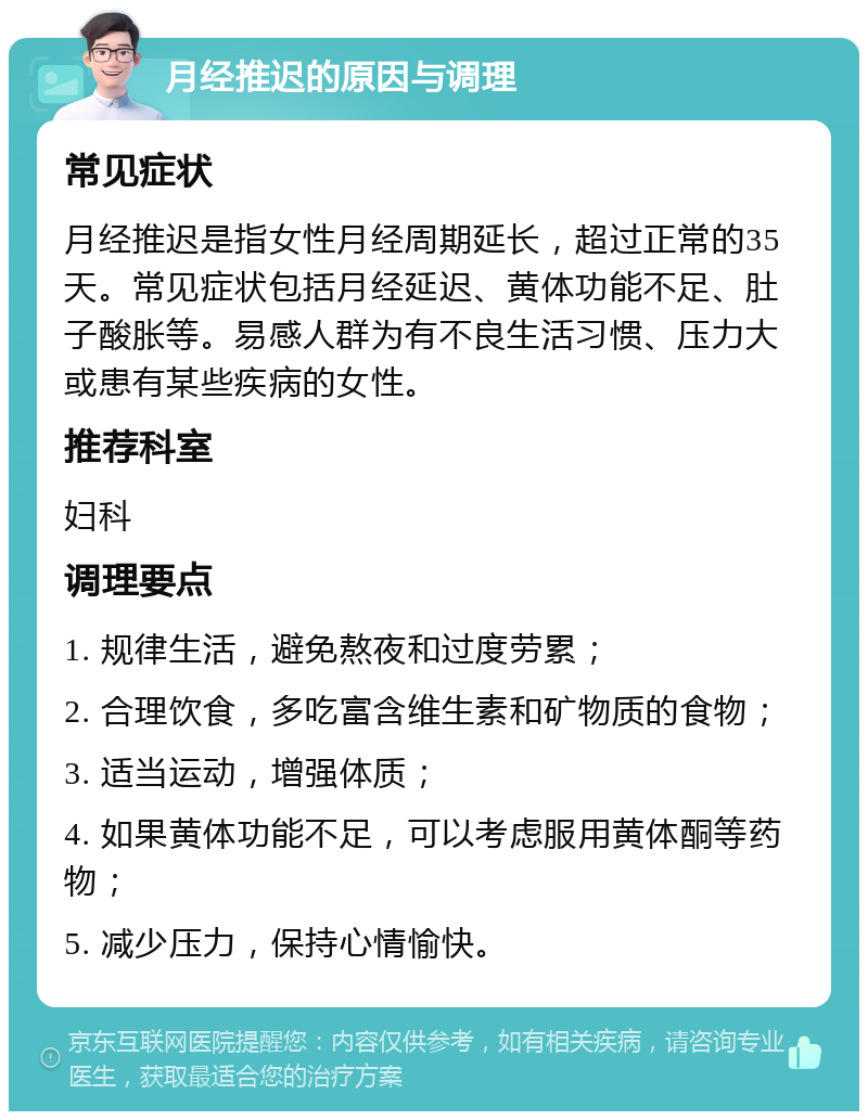 月经推迟的原因与调理 常见症状 月经推迟是指女性月经周期延长，超过正常的35天。常见症状包括月经延迟、黄体功能不足、肚子酸胀等。易感人群为有不良生活习惯、压力大或患有某些疾病的女性。 推荐科室 妇科 调理要点 1. 规律生活，避免熬夜和过度劳累； 2. 合理饮食，多吃富含维生素和矿物质的食物； 3. 适当运动，增强体质； 4. 如果黄体功能不足，可以考虑服用黄体酮等药物； 5. 减少压力，保持心情愉快。