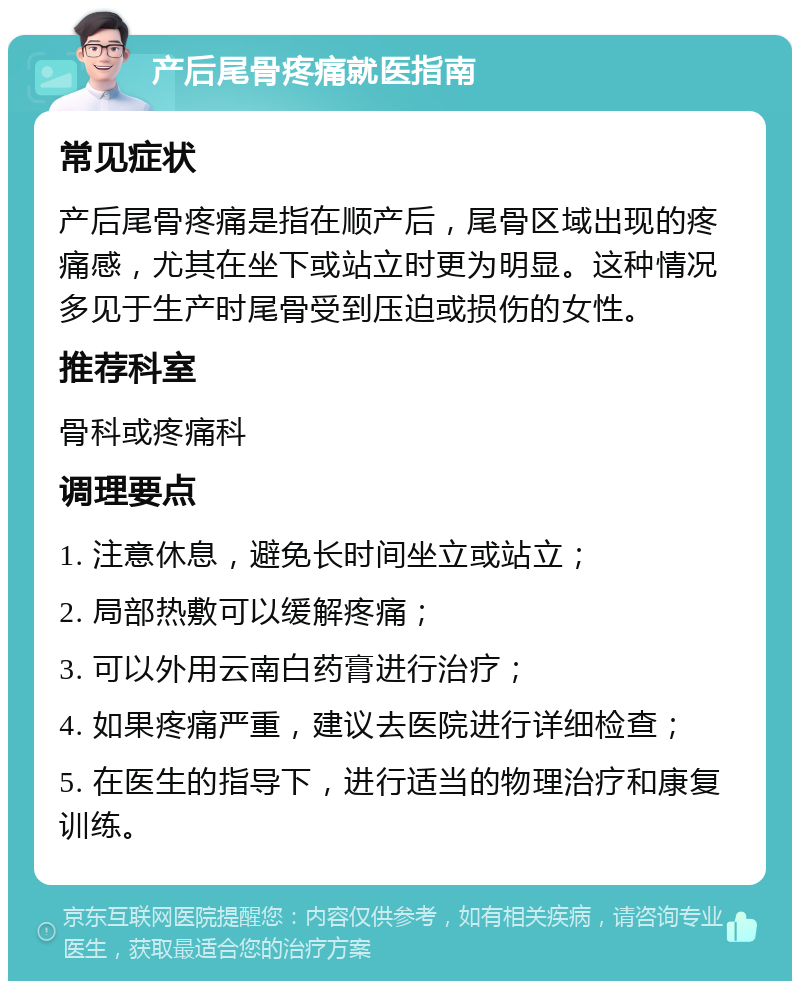 产后尾骨疼痛就医指南 常见症状 产后尾骨疼痛是指在顺产后，尾骨区域出现的疼痛感，尤其在坐下或站立时更为明显。这种情况多见于生产时尾骨受到压迫或损伤的女性。 推荐科室 骨科或疼痛科 调理要点 1. 注意休息，避免长时间坐立或站立； 2. 局部热敷可以缓解疼痛； 3. 可以外用云南白药膏进行治疗； 4. 如果疼痛严重，建议去医院进行详细检查； 5. 在医生的指导下，进行适当的物理治疗和康复训练。