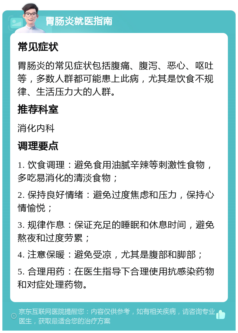 胃肠炎就医指南 常见症状 胃肠炎的常见症状包括腹痛、腹泻、恶心、呕吐等，多数人群都可能患上此病，尤其是饮食不规律、生活压力大的人群。 推荐科室 消化内科 调理要点 1. 饮食调理：避免食用油腻辛辣等刺激性食物，多吃易消化的清淡食物； 2. 保持良好情绪：避免过度焦虑和压力，保持心情愉悦； 3. 规律作息：保证充足的睡眠和休息时间，避免熬夜和过度劳累； 4. 注意保暖：避免受凉，尤其是腹部和脚部； 5. 合理用药：在医生指导下合理使用抗感染药物和对症处理药物。