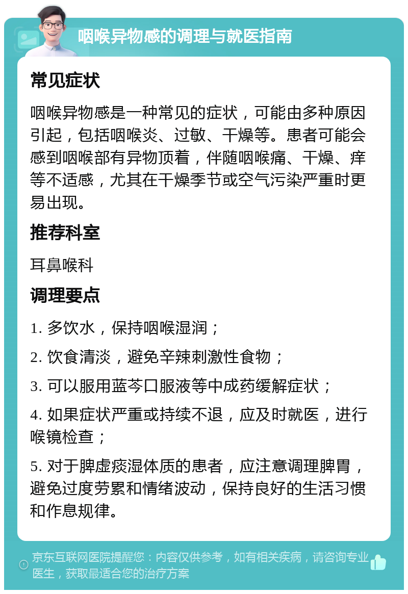 咽喉异物感的调理与就医指南 常见症状 咽喉异物感是一种常见的症状，可能由多种原因引起，包括咽喉炎、过敏、干燥等。患者可能会感到咽喉部有异物顶着，伴随咽喉痛、干燥、痒等不适感，尤其在干燥季节或空气污染严重时更易出现。 推荐科室 耳鼻喉科 调理要点 1. 多饮水，保持咽喉湿润； 2. 饮食清淡，避免辛辣刺激性食物； 3. 可以服用蓝芩口服液等中成药缓解症状； 4. 如果症状严重或持续不退，应及时就医，进行喉镜检查； 5. 对于脾虚痰湿体质的患者，应注意调理脾胃，避免过度劳累和情绪波动，保持良好的生活习惯和作息规律。