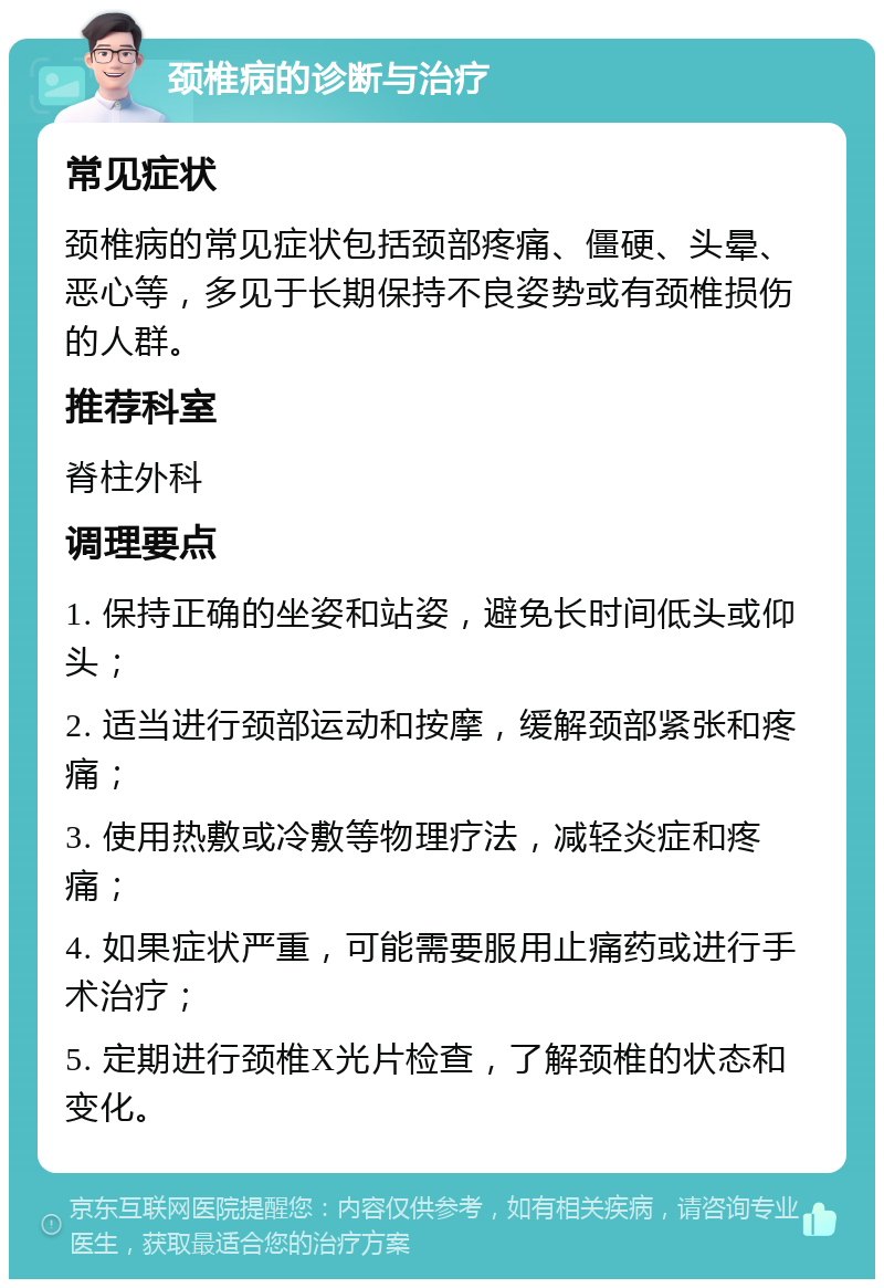 颈椎病的诊断与治疗 常见症状 颈椎病的常见症状包括颈部疼痛、僵硬、头晕、恶心等，多见于长期保持不良姿势或有颈椎损伤的人群。 推荐科室 脊柱外科 调理要点 1. 保持正确的坐姿和站姿，避免长时间低头或仰头； 2. 适当进行颈部运动和按摩，缓解颈部紧张和疼痛； 3. 使用热敷或冷敷等物理疗法，减轻炎症和疼痛； 4. 如果症状严重，可能需要服用止痛药或进行手术治疗； 5. 定期进行颈椎X光片检查，了解颈椎的状态和变化。