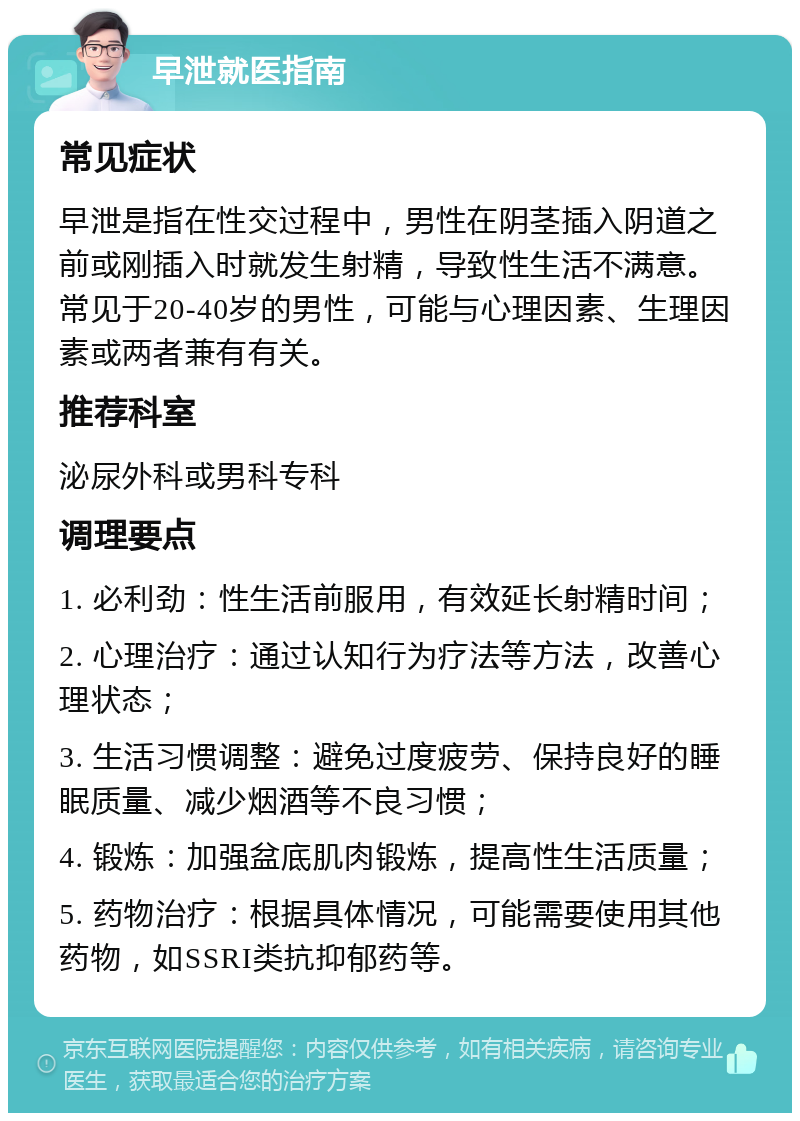 早泄就医指南 常见症状 早泄是指在性交过程中，男性在阴茎插入阴道之前或刚插入时就发生射精，导致性生活不满意。常见于20-40岁的男性，可能与心理因素、生理因素或两者兼有有关。 推荐科室 泌尿外科或男科专科 调理要点 1. 必利劲：性生活前服用，有效延长射精时间； 2. 心理治疗：通过认知行为疗法等方法，改善心理状态； 3. 生活习惯调整：避免过度疲劳、保持良好的睡眠质量、减少烟酒等不良习惯； 4. 锻炼：加强盆底肌肉锻炼，提高性生活质量； 5. 药物治疗：根据具体情况，可能需要使用其他药物，如SSRI类抗抑郁药等。