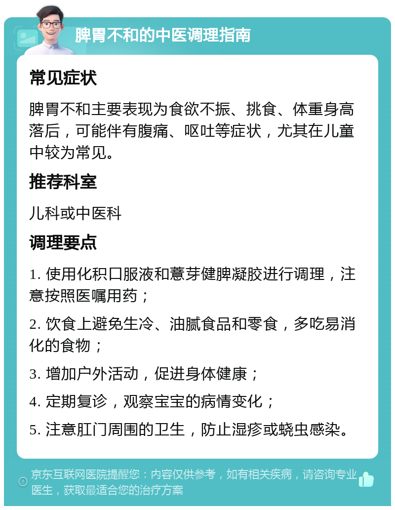 脾胃不和的中医调理指南 常见症状 脾胃不和主要表现为食欲不振、挑食、体重身高落后，可能伴有腹痛、呕吐等症状，尤其在儿童中较为常见。 推荐科室 儿科或中医科 调理要点 1. 使用化积口服液和薏芽健脾凝胶进行调理，注意按照医嘱用药； 2. 饮食上避免生冷、油腻食品和零食，多吃易消化的食物； 3. 增加户外活动，促进身体健康； 4. 定期复诊，观察宝宝的病情变化； 5. 注意肛门周围的卫生，防止湿疹或蛲虫感染。