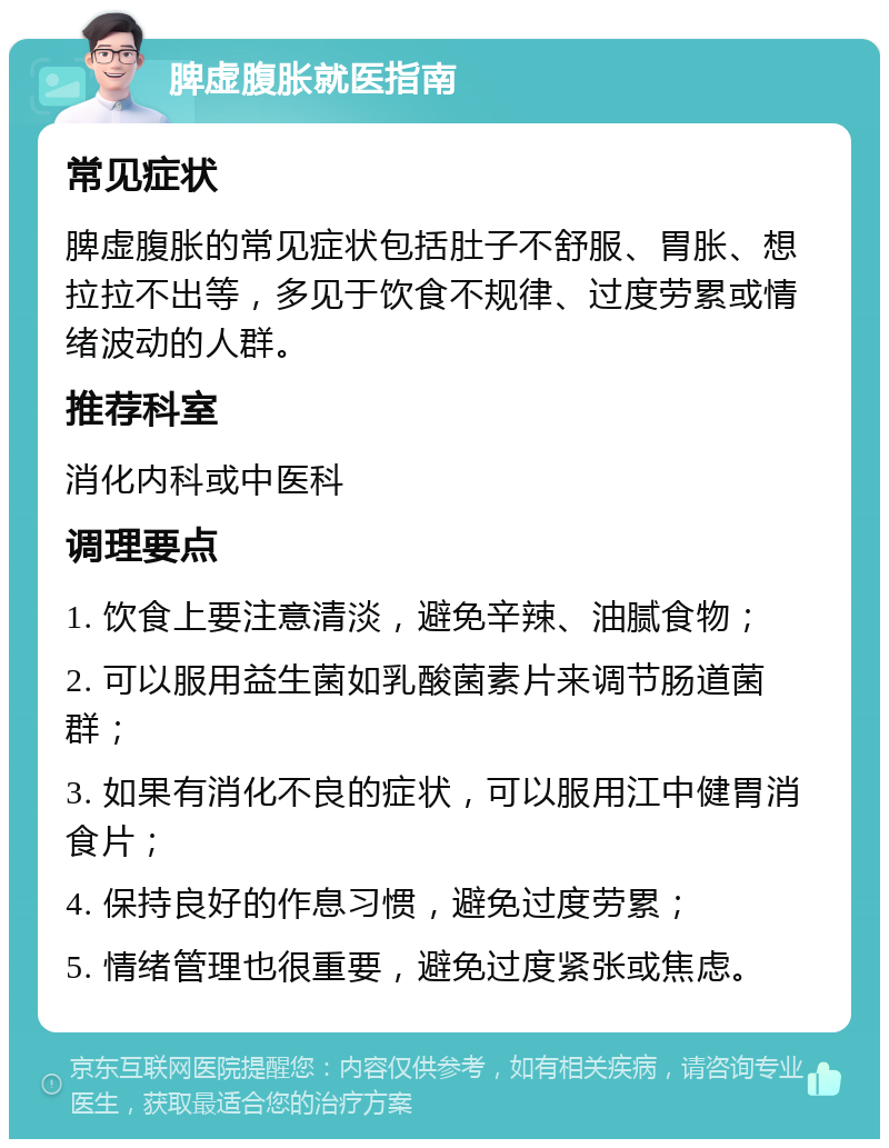 脾虚腹胀就医指南 常见症状 脾虚腹胀的常见症状包括肚子不舒服、胃胀、想拉拉不出等，多见于饮食不规律、过度劳累或情绪波动的人群。 推荐科室 消化内科或中医科 调理要点 1. 饮食上要注意清淡，避免辛辣、油腻食物； 2. 可以服用益生菌如乳酸菌素片来调节肠道菌群； 3. 如果有消化不良的症状，可以服用江中健胃消食片； 4. 保持良好的作息习惯，避免过度劳累； 5. 情绪管理也很重要，避免过度紧张或焦虑。