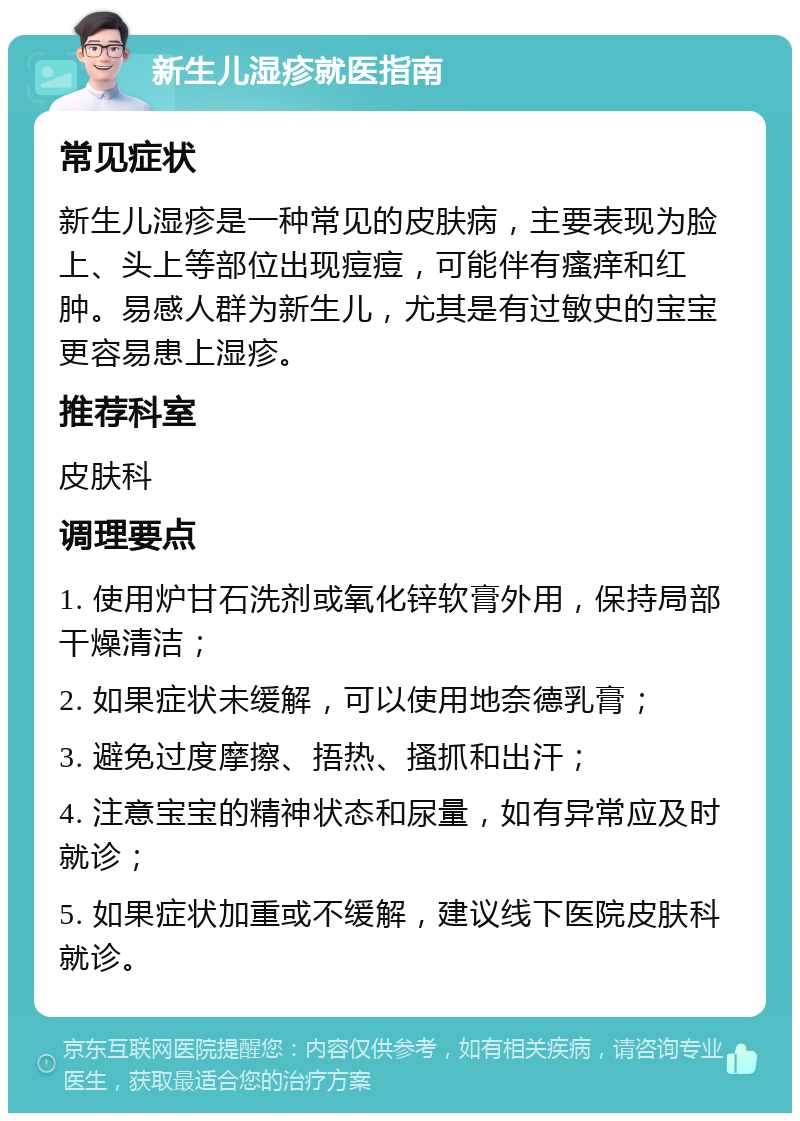 新生儿湿疹就医指南 常见症状 新生儿湿疹是一种常见的皮肤病，主要表现为脸上、头上等部位出现痘痘，可能伴有瘙痒和红肿。易感人群为新生儿，尤其是有过敏史的宝宝更容易患上湿疹。 推荐科室 皮肤科 调理要点 1. 使用炉甘石洗剂或氧化锌软膏外用，保持局部干燥清洁； 2. 如果症状未缓解，可以使用地奈德乳膏； 3. 避免过度摩擦、捂热、搔抓和出汗； 4. 注意宝宝的精神状态和尿量，如有异常应及时就诊； 5. 如果症状加重或不缓解，建议线下医院皮肤科就诊。