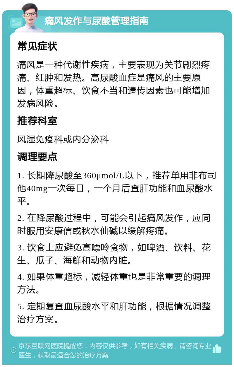 痛风发作与尿酸管理指南 常见症状 痛风是一种代谢性疾病，主要表现为关节剧烈疼痛、红肿和发热。高尿酸血症是痛风的主要原因，体重超标、饮食不当和遗传因素也可能增加发病风险。 推荐科室 风湿免疫科或内分泌科 调理要点 1. 长期降尿酸至360μmol/L以下，推荐单用非布司他40mg一次每日，一个月后查肝功能和血尿酸水平。 2. 在降尿酸过程中，可能会引起痛风发作，应同时服用安康信或秋水仙碱以缓解疼痛。 3. 饮食上应避免高嘌呤食物，如啤酒、饮料、花生、瓜子、海鲜和动物内脏。 4. 如果体重超标，减轻体重也是非常重要的调理方法。 5. 定期复查血尿酸水平和肝功能，根据情况调整治疗方案。