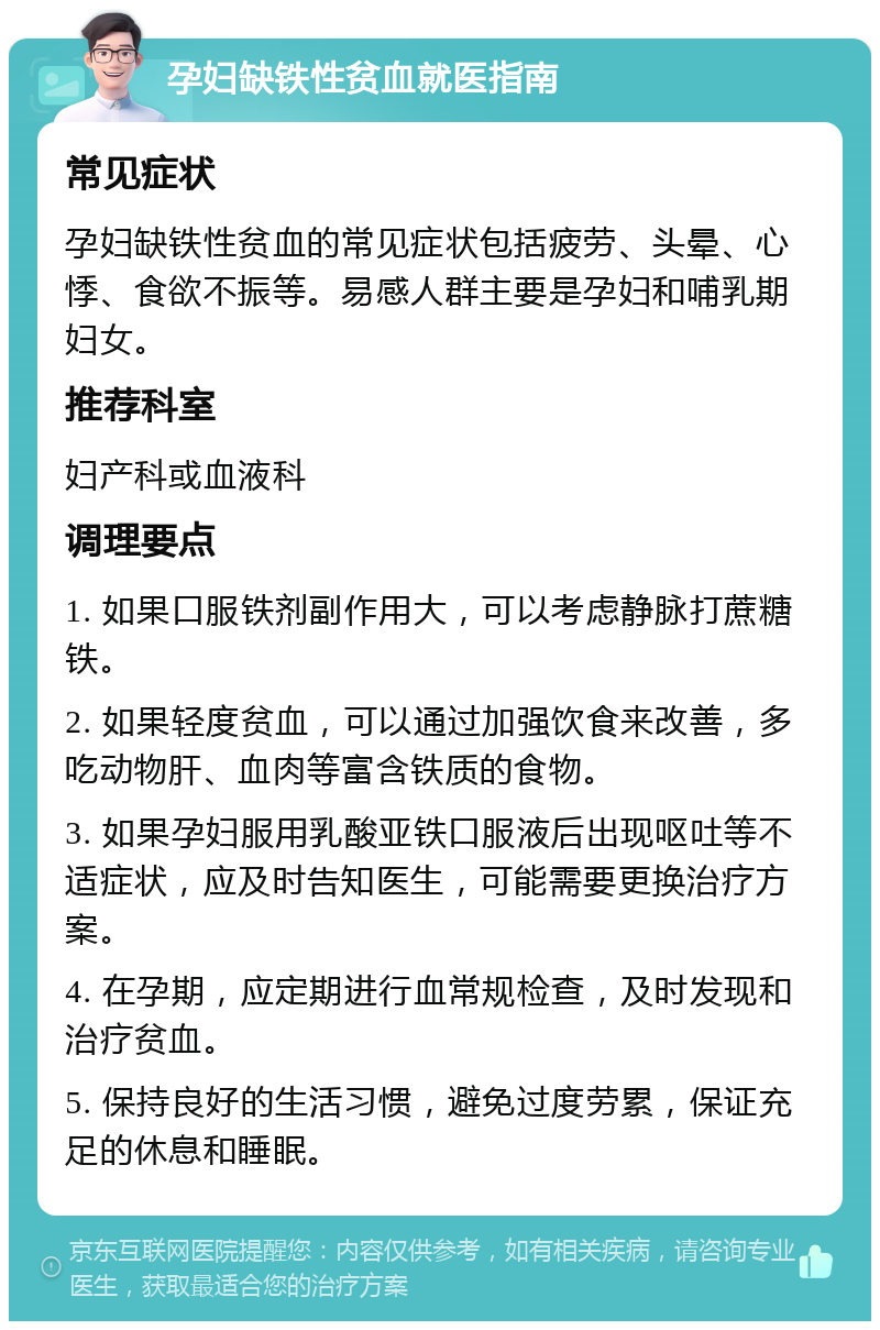 孕妇缺铁性贫血就医指南 常见症状 孕妇缺铁性贫血的常见症状包括疲劳、头晕、心悸、食欲不振等。易感人群主要是孕妇和哺乳期妇女。 推荐科室 妇产科或血液科 调理要点 1. 如果口服铁剂副作用大，可以考虑静脉打蔗糖铁。 2. 如果轻度贫血，可以通过加强饮食来改善，多吃动物肝、血肉等富含铁质的食物。 3. 如果孕妇服用乳酸亚铁口服液后出现呕吐等不适症状，应及时告知医生，可能需要更换治疗方案。 4. 在孕期，应定期进行血常规检查，及时发现和治疗贫血。 5. 保持良好的生活习惯，避免过度劳累，保证充足的休息和睡眠。