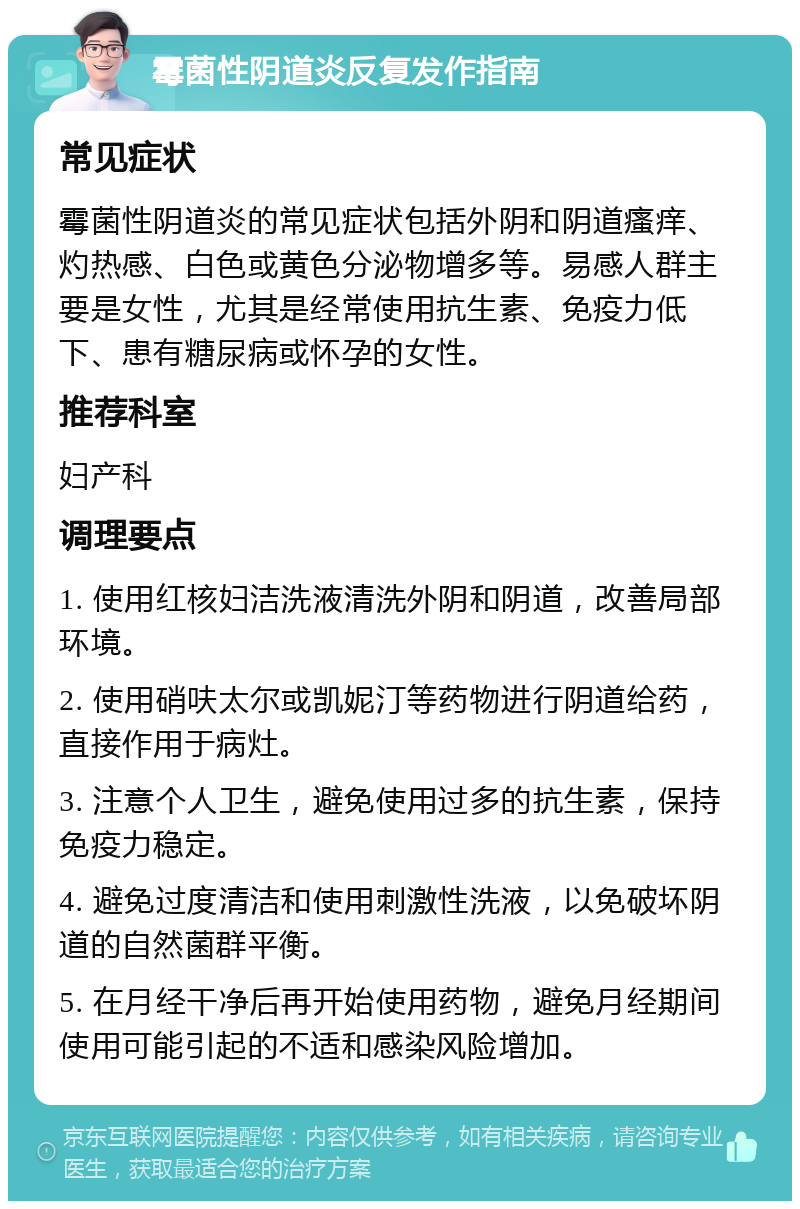 霉菌性阴道炎反复发作指南 常见症状 霉菌性阴道炎的常见症状包括外阴和阴道瘙痒、灼热感、白色或黄色分泌物增多等。易感人群主要是女性，尤其是经常使用抗生素、免疫力低下、患有糖尿病或怀孕的女性。 推荐科室 妇产科 调理要点 1. 使用红核妇洁洗液清洗外阴和阴道，改善局部环境。 2. 使用硝呋太尔或凯妮汀等药物进行阴道给药，直接作用于病灶。 3. 注意个人卫生，避免使用过多的抗生素，保持免疫力稳定。 4. 避免过度清洁和使用刺激性洗液，以免破坏阴道的自然菌群平衡。 5. 在月经干净后再开始使用药物，避免月经期间使用可能引起的不适和感染风险增加。