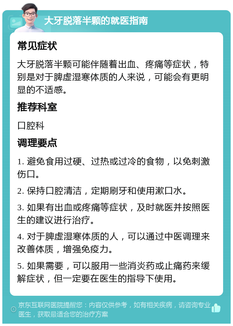 大牙脱落半颗的就医指南 常见症状 大牙脱落半颗可能伴随着出血、疼痛等症状，特别是对于脾虚湿寒体质的人来说，可能会有更明显的不适感。 推荐科室 口腔科 调理要点 1. 避免食用过硬、过热或过冷的食物，以免刺激伤口。 2. 保持口腔清洁，定期刷牙和使用漱口水。 3. 如果有出血或疼痛等症状，及时就医并按照医生的建议进行治疗。 4. 对于脾虚湿寒体质的人，可以通过中医调理来改善体质，增强免疫力。 5. 如果需要，可以服用一些消炎药或止痛药来缓解症状，但一定要在医生的指导下使用。