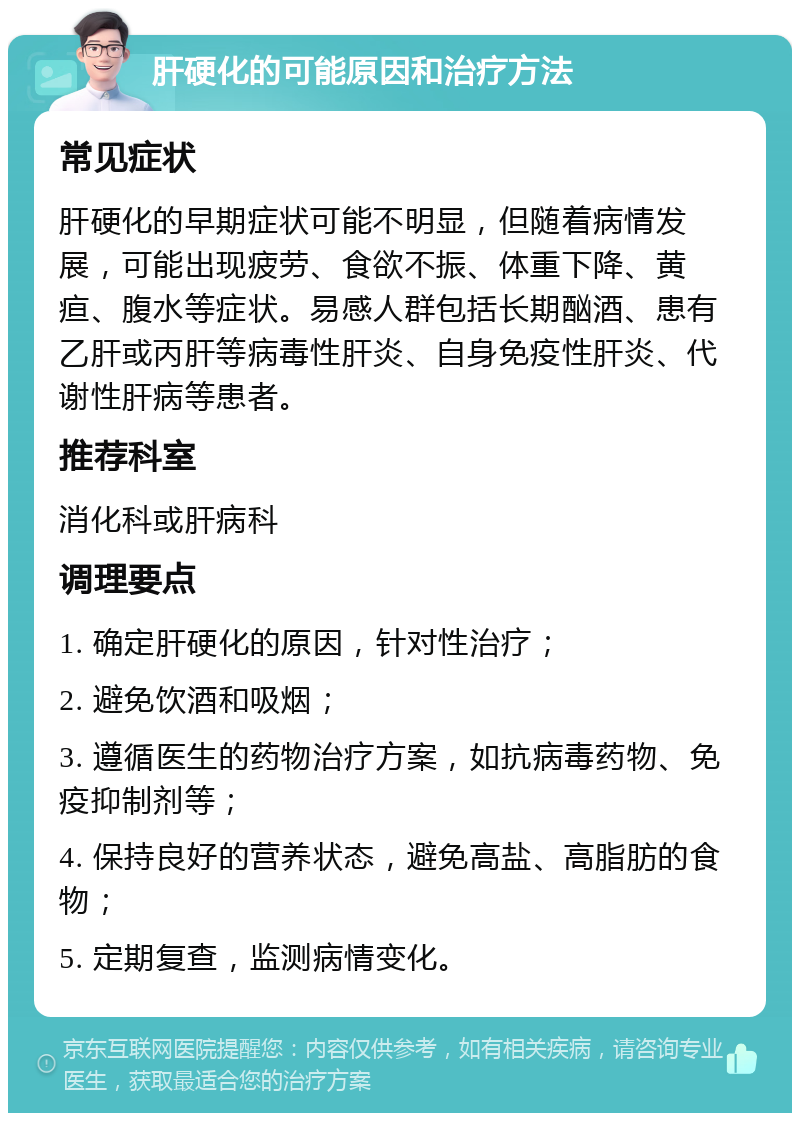 肝硬化的可能原因和治疗方法 常见症状 肝硬化的早期症状可能不明显，但随着病情发展，可能出现疲劳、食欲不振、体重下降、黄疸、腹水等症状。易感人群包括长期酗酒、患有乙肝或丙肝等病毒性肝炎、自身免疫性肝炎、代谢性肝病等患者。 推荐科室 消化科或肝病科 调理要点 1. 确定肝硬化的原因，针对性治疗； 2. 避免饮酒和吸烟； 3. 遵循医生的药物治疗方案，如抗病毒药物、免疫抑制剂等； 4. 保持良好的营养状态，避免高盐、高脂肪的食物； 5. 定期复查，监测病情变化。