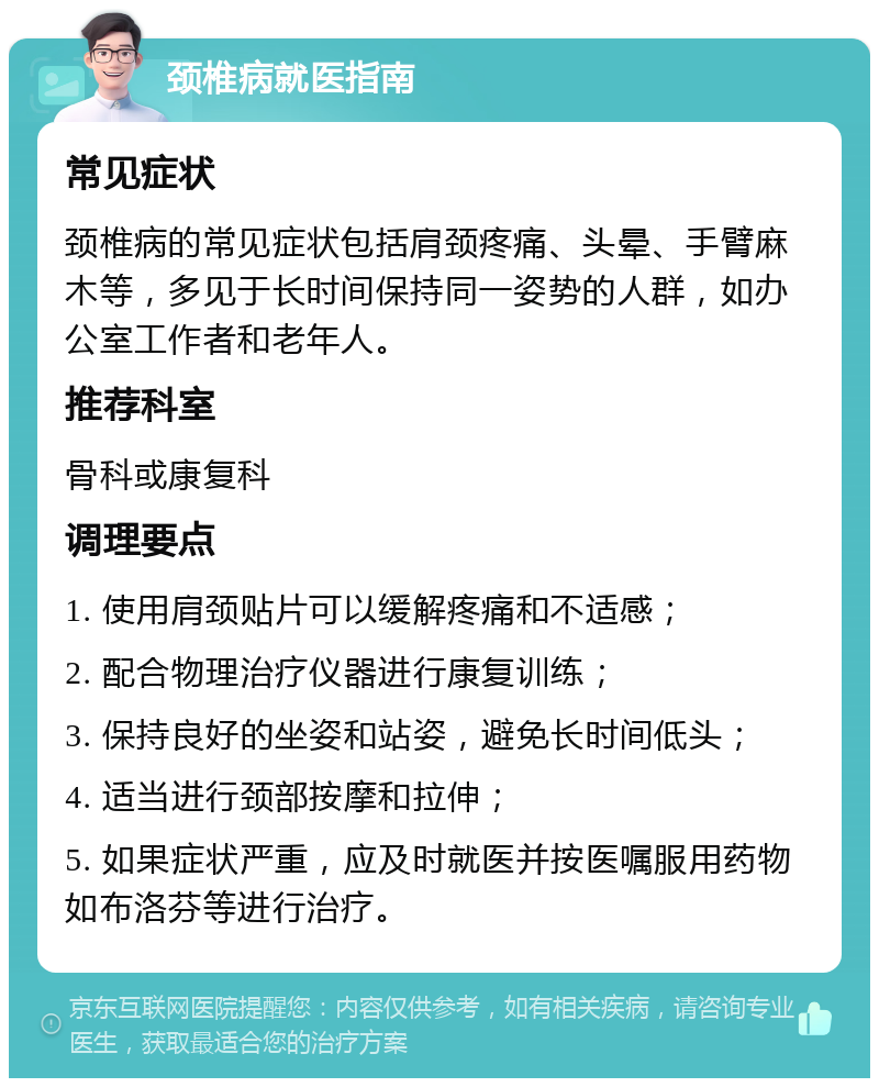 颈椎病就医指南 常见症状 颈椎病的常见症状包括肩颈疼痛、头晕、手臂麻木等，多见于长时间保持同一姿势的人群，如办公室工作者和老年人。 推荐科室 骨科或康复科 调理要点 1. 使用肩颈贴片可以缓解疼痛和不适感； 2. 配合物理治疗仪器进行康复训练； 3. 保持良好的坐姿和站姿，避免长时间低头； 4. 适当进行颈部按摩和拉伸； 5. 如果症状严重，应及时就医并按医嘱服用药物如布洛芬等进行治疗。